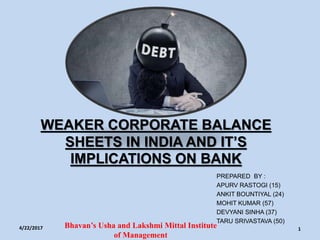 WEAKER CORPORATE BALANCE
SHEETS IN INDIA AND IT’S
IMPLICATIONS ON BANK
PREPARED BY :
APURV RASTOGI (15)
ANKIT BOUNTIYAL (24)
MOHIT KUMAR (57)
DEVYANI SINHA (37)
TARU SRIVASTAVA (50)
4/22/2017 Bhavan’s Usha and Lakshmi Mittal Institute
of Management
1
 