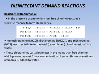 DISINFECTANT DEMAND REACTIONS
Reactions with Ammonia:
• In the presence of ammonium ion, free chlorine reacts in a
stepwise manner to form chloramines.
• monochloramine (NH2Cl), dichloramine (NHCl2 ), and trichloramine
(NCl3), each contribute to the total (or combined) chlorine residual in a
water.
• These chloramines Last a lot longer in the mains than free chlorine
which prevent against future contamination of water. Hence, sometimes
ammonia is added to water.
 
