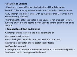 pH Effect on Chlorine
• Chlorine is a more effective disinfectant at pH levels between
6.0 and 7.0, because hypochlorous acid is maximized at these pH levels
• Any attempt to disinfect water with a pH greater than 9 to 10 or more
will not be very effective
• Controlling the pH of the water in the aquifer is not practical. However
buffering or pH-altering agents may be used to control pH in the chlorine
solution.
 Temperature Effect on Chlorine
• As temperatures increase, the metabolism rate of
microorganisms increases.
• With the higher metabolic rate, the chlorine is taken into
the microbial cell faster, and its bactericidal effect is
significantly increased.
• The higher the temperature the more likely the disinfection will produce
the desired results. being placed in the well.
 
