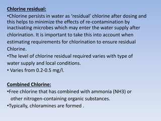 Chlorine residual:
•Chlorine persists in water as ‘residual’ chlorine after dosing and
this helps to minimize the effects of re-contamination by
inactivating microbes which may enter the water supply after
chlorination. It is important to take this into account when
estimating requirements for chlorination to ensure residual
Chlorine.
•The level of chlorine residual required varies with type of
water supply and local conditions.
• Varies from 0.2-0.5 mg/l.
Combined Chlorine:
•Free chlorine that has combined with ammonia (NH3) or
other nitrogen-containing organic substances.
•Typically, chloramines are formed .
 