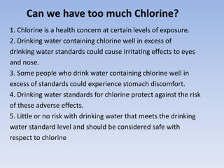 Can we have too much Chlorine?
1. Chlorine is a health concern at certain levels of exposure.
2. Drinking water containing chlorine well in excess of
drinking water standards could cause irritating effects to eyes
and nose.
3. Some people who drink water containing chlorine well in
excess of standards could experience stomach discomfort.
4. Drinking water standards for chlorine protect against the risk
of these adverse effects.
5. Little or no risk with drinking water that meets the drinking
water standard level and should be considered safe with
respect to chlorine
 