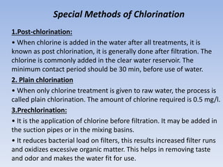 Special Methods of Chlorination
1.Post-chlorination:
• When chlorine is added in the water after all treatments, it is
known as post chlorination, it is generally done after filtration. The
chlorine is commonly added in the clear water reservoir. The
minimum contact period should be 30 min, before use of water.
2. Plain chlorination
• When only chlorine treatment is given to raw water, the process is
called plain chlorination. The amount of chlorine required is 0.5 mg/l.
3.Prechlorination:
• It is the application of chlorine before filtration. It may be added in
the suction pipes or in the mixing basins.
• It reduces bacterial load on filters, this results increased filter runs
and oxidizes excessive organic matter. This helps in removing taste
and odor and makes the water fit for use.
 