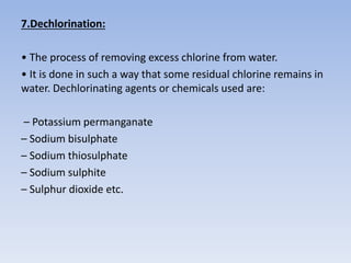 7.Dechlorination:
• The process of removing excess chlorine from water.
• It is done in such a way that some residual chlorine remains in
water. Dechlorinating agents or chemicals used are:
– Potassium permanganate
– Sodium bisulphate
– Sodium thiosulphate
– Sodium sulphite
– Sulphur dioxide etc.
 