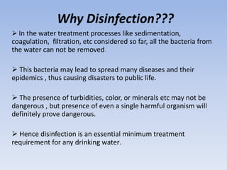 Why Disinfection???
 In the water treatment processes like sedimentation,
coagulation, filtration, etc considered so far, all the bacteria from
the water can not be removed.
 This bacteria may lead to spread many diseases and their
epidemics , thus causing disasters to public life.
 The presence of turbidities, color, or minerals etc may not be
dangerous , but presence of even a single harmful organism will
definitely prove dangerous.
 Hence disinfection is an essential minimum treatment
requirement for any drinking water.
 