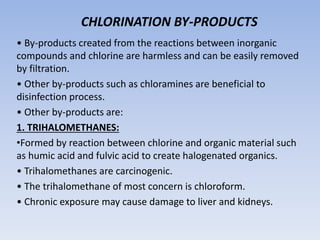 CHLORINATION BY-PRODUCTS
• By-products created from the reactions between inorganic
compounds and chlorine are harmless and can be easily removed
by filtration.
• Other by-products such as chloramines are beneficial to
disinfection process.
• Other by-products are:
1. TRIHALOMETHANES:
•Formed by reaction between chlorine and organic material such
as humic acid and fulvic acid to create halogenated organics.
• Trihalomethanes are carcinogenic.
• The trihalomethane of most concern is chloroform.
• Chronic exposure may cause damage to liver and kidneys.
 