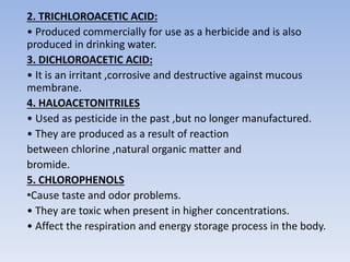 2. TRICHLOROACETIC ACID:
• Produced commercially for use as a herbicide and is also
produced in drinking water.
3. DICHLOROACETIC ACID:
• It is an irritant ,corrosive and destructive against mucous
membrane.
4. HALOACETONITRILES
• Used as pesticide in the past ,but no longer manufactured.
• They are produced as a result of reaction
between chlorine ,natural organic matter and
bromide.
5. CHLOROPHENOLS
•Cause taste and odor problems.
• They are toxic when present in higher concentrations.
• Affect the respiration and energy storage process in the body.
 