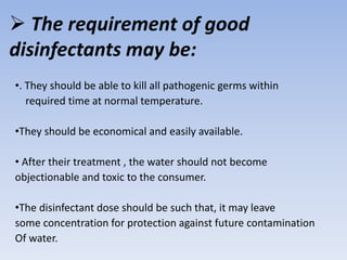  The requirement of good
disinfectants may be:
•. They should be able to kill all pathogenic germs within
required time at normal temperature.
•They should be economical and easily available.
• After their treatment , the water should not become
objectionable and toxic to the consumer.
•The disinfectant dose should be such that, it may leave
some concentration for protection against future contamination
Of water.
 