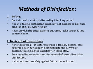 Methods of Disinfection:
1. Boiling:
• Bacteria can be destroyed by boiling it for long period.
• It is an effective method but practically not possible to boil huge
amount of public water supply.
• It can only kill the existing germs but cannot take care of future
contamination.
2. Treatment with excess lime:
• It increases the pH of water making it extremely alkaline. This
extreme alkalinity has been detrimental to the survival of
bacteria, thus killing them partially or completely.
• Treatment like recarbonation for removal of excess lime after
disinfection.
• It does not ensure safety against future contamination.
 