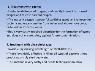 3. Treatment with ozone:
• Unstable allotropic of oxygen , and readily breaks into normal
oxygen and release nascent oxygen.
• This nascent oxygen is powerful oxidizing agent and remove the
bacteria and organic matter from water and also remove color,
taste, odour from the water.
•This is very costly, required electricity for the formation of ozone
and does not ensure safety against future contamination.
4. Treatment with ultra-violet rays:
• Invisible rays having wavelength of 1000-4000 mu.
• These rays highly effective in killing all types of bacteria , thus
producing a truly sterilized water.
• This method is very costly and needs technical know-how.
 