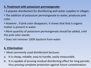 5. Treatment with potassium permanganate:
• A popular disinfectant for disinfecting well water supplies in villages.
• The addition of potassium permanganate to water, produces pink
color.
• However , if pink color disappears, it shows that that is organic
matter is present in water.
• More quantity of potassium permanganate should be added, until
the pink color stands.
• Does not remover 100% bacteria from water.
6. Chlorination:
• Most commonly used disinfectant because:
a. It is cheap, reliable, easy to handle, easily measurable.
b. It is capable of proving residual disinfecting effect for long periods,
thus proving complete protection against future contamination.
 