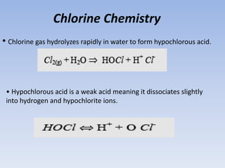 Chlorine Chemistry
• Chlorine gas hydrolyzes rapidly in water to form hypochlorous acid.
• Hypochlorous acid is a weak acid meaning it dissociates slightly
into hydrogen and hypochlorite ions.
 