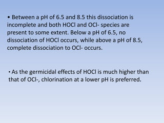 • Between a pH of 6.5 and 8.5 this dissociation is
incomplete and both HOCl and OCl- species are
present to some extent. Below a pH of 6.5, no
dissociation of HOCl occurs, while above a pH of 8.5,
complete dissociation to OCl- occurs.
• As the germicidal effects of HOCl is much higher than
that of OCl-, chlorination at a lower pH is preferred.
 