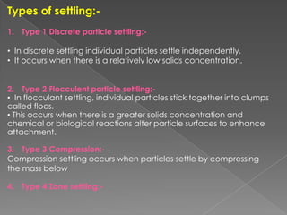 Types of settling:-
1. Type 1 Discrete particle settling:-

• In discrete settling individual particles settle independently.
• It occurs when there is a relatively low solids concentration.


2. Type 2 Flocculent particle settling:-
• In flocculant settling, individual particles stick together into clumps
called flocs.
• This occurs when there is a greater solids concentration and
chemical or biological reactions alter particle surfaces to enhance
attachment.

3. Type 3 Compression:-
Compression settling occurs when particles settle by compressing
the mass below

4. Type 4 Zone settling:-
 