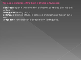 This long rectangular settling basin is divided in four zones:-

Inlet zone: Region in which the flow is uniformly distributed over the cross
section.
Settling zone: Settling occurs.
Outlet zone: Clarified effluent is collected and discharge through outlet
weir.
Sludge zone: For collection of sludge below settling zone.
 