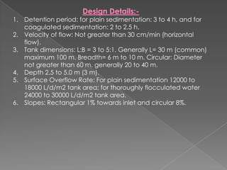 Design Details:-
1. Detention period: for plain sedimentation: 3 to 4 h, and for
   coagulated sedimentation: 2 to 2.5 h.
2. Velocity of flow: Not greater than 30 cm/min (horizontal
   flow).
3. Tank dimensions: L:B = 3 to 5:1. Generally L= 30 m (common)
   maximum 100 m. Breadth= 6 m to 10 m. Circular: Diameter
   not greater than 60 m. generally 20 to 40 m.
4. Depth 2.5 to 5.0 m (3 m).
5. Surface Overflow Rate: For plain sedimentation 12000 to
   18000 L/d/m2 tank area; for thoroughly flocculated water
   24000 to 30000 L/d/m2 tank area.
6. Slopes: Rectangular 1% towards inlet and circular 8%.
 