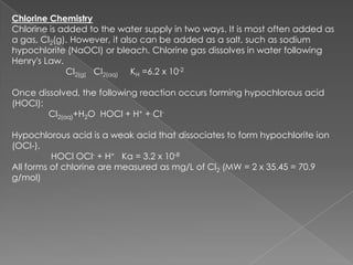 Chlorine Chemistry
Chlorine is added to the water supply in two ways. It is most often added as
a gas, Cl2(g). However, it also can be added as a salt, such as sodium
hypochlorite (NaOCl) or bleach. Chlorine gas dissolves in water following
Henry's Law.
             Cl2(g) Cl2(aq) KH =6.2 x 10-2

Once dissolved, the following reaction occurs forming hypochlorous acid
(HOCl):
        Cl2(aq)+H2O HOCl + H+ + Cl-

Hypochlorous acid is a weak acid that dissociates to form hypochlorite ion
(OCl-).
          HOCl OCl- + H+ Ka = 3.2 x 10-8
All forms of chlorine are measured as mg/L of Cl2 (MW = 2 x 35.45 = 70.9
g/mol)
 