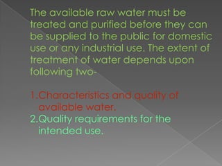 The available raw water must be
treated and purified before they can
be supplied to the public for domestic
use or any industrial use. The extent of
treatment of water depends upon
following two-

1.Characteristics and quality of
  available water.
2.Quality requirements for the
  intended use.
 