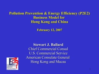 Pollution Prevention & Energy Efficiency (P2E2) Business Model for  Hong Kong and China February 12, 2007 Stewart J. Ballard Chief Commercial Consul U.S. Commercial Service American Consulate General  Hong Kong and Macau 