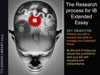 The Research




                          Source: http://www.europlat.org/cmseuroplat/docs/jpg/Psychology4a.jpg
                                                                                                  process for IB
                                                                                                    Extended
                                                                                                      Essay
                                                                                                  KEY OBJECTIVE:
                                                                                                  Present you with a
TTS SENIOR LIBRARY 2013




                                                                                                  process and skills to
                                                                                                  manage your Extended
                                                                                                  Essay

                                                                                                  By the end of today you
                                                                                                  should feel confident to
                                                                                                  start your EE with
                                                                                                  discipline and
                                                                                                  independence.
 