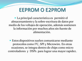 EEPROM O E2PROM
     La principal característica es permitir el
 almacenamiento y la sobre-escritura de datos por
medio de los voltajes de operación, además sostienen
   la información por muchos años sin fuente de
                    alimentación.

  Estos dispositivos suelen comunicarse mediante
   protocolos como I²C, SPI y Microwire. En otras
  ocasiones, se integra dentro de chips como micro
controladores y DSPs para lograr una mayor rapidez.
 