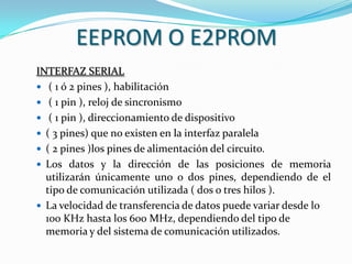EEPROM O E2PROM
INTERFAZ SERIAL
 ( 1 ó 2 pines ), habilitación
 ( 1 pin ), reloj de sincronismo
 ( 1 pin ), direccionamiento de dispositivo
 ( 3 pines) que no existen en la interfaz paralela
 ( 2 pines )los pines de alimentación del circuito.
 Los datos y la dirección de las posiciones de memoria
  utilizarán únicamente uno o dos pines, dependiendo de el
  tipo de comunicación utilizada ( dos o tres hilos ).
 La velocidad de transferencia de datos puede variar desde lo
  100 KHz hasta los 600 MHz, dependiendo del tipo de
  memoria y del sistema de comunicación utilizados.
 