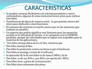 CARACTERISTICAS
 Se pueden conectar fácilmente con microprocesadores o micro
    controladores, algunas de estas memorias tienen pines para realizar
    esta labor.
   Transferencia de datos de manera serial , lo que permite ahorro del
    micro para dedicarlo a otras funciones.
   El consumo de corriente es mucho menor que en las memorias que
    trabajan en paralelo.
   Un aspecto que podría significar una limitante para las memorias
    seriales es la velocidad de lectura, si se comparan con la EEPROM
    paralelas, aunque las velocidades que se logran son aceptables para la
    mayorías de las aplicaciones.
    Tres hilos maneja datos de 8 a 16 bits, mientras que
   Dos hilos maneja 8 bits;
   Dos hilos la protección contra escritura es por el hardware,
   Tres hilos se protege a través de el software;
   la operación de la de tres hilos es de hasta 6 MHz y la de
   Dos hilos es de 100 KHz y 400 KHz con opción de 1 MHz;
   Tres hilos tiene 4 pines de comunicación,
   Dos hilos tiene solamente dos pines.
 