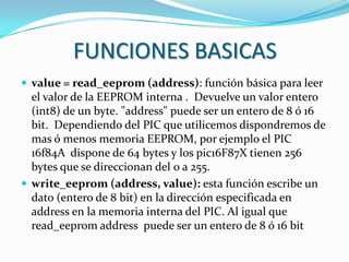 FUNCIONES BASICAS
 value = read_eeprom (address): función básica para leer
  el valor de la EEPROM interna . Devuelve un valor entero
  (int8) de un byte. "address" puede ser un entero de 8 ó 16
  bit. Dependiendo del PIC que utilicemos dispondremos de
  mas ó menos memoria EEPROM, por ejemplo el PIC
  16f84A dispone de 64 bytes y los pic16F87X tienen 256
  bytes que se direccionan del 0 a 255.
 write_eeprom (address, value): esta función escribe un
  dato (entero de 8 bit) en la dirección especificada en
  address en la memoria interna del PIC. Al igual que
  read_eeprom address puede ser un entero de 8 ó 16 bit
 