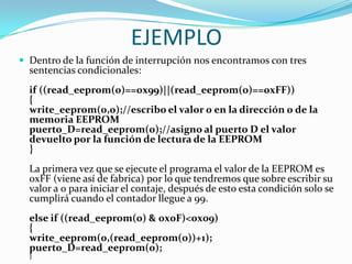 EJEMPLO
 Dentro de la función de interrupción nos encontramos con tres
  sentencias condicionales:
  if ((read_eeprom(0)==0x99)||(read_eeprom(0)==0xFF))
  {
  write_eeprom(0,0);//escribo el valor 0 en la dirección 0 de la
  memoria EEPROM
  puerto_D=read_eeprom(0);//asigno al puerto D el valor
  devuelto por la función de lectura de la EEPROM
  }
  La primera vez que se ejecute el programa el valor de la EEPROM es
  0xFF (viene así de fabrica) por lo que tendremos que sobre escribir su
  valor a 0 para iniciar el contaje, después de esto esta condición solo se
  cumplirá cuando el contador llegue a 99.
  else if ((read_eeprom(0) & 0x0F)<0x09)
  {
  write_eeprom(0,(read_eeprom(0))+1);
  puerto_D=read_eeprom(0);
  }
 