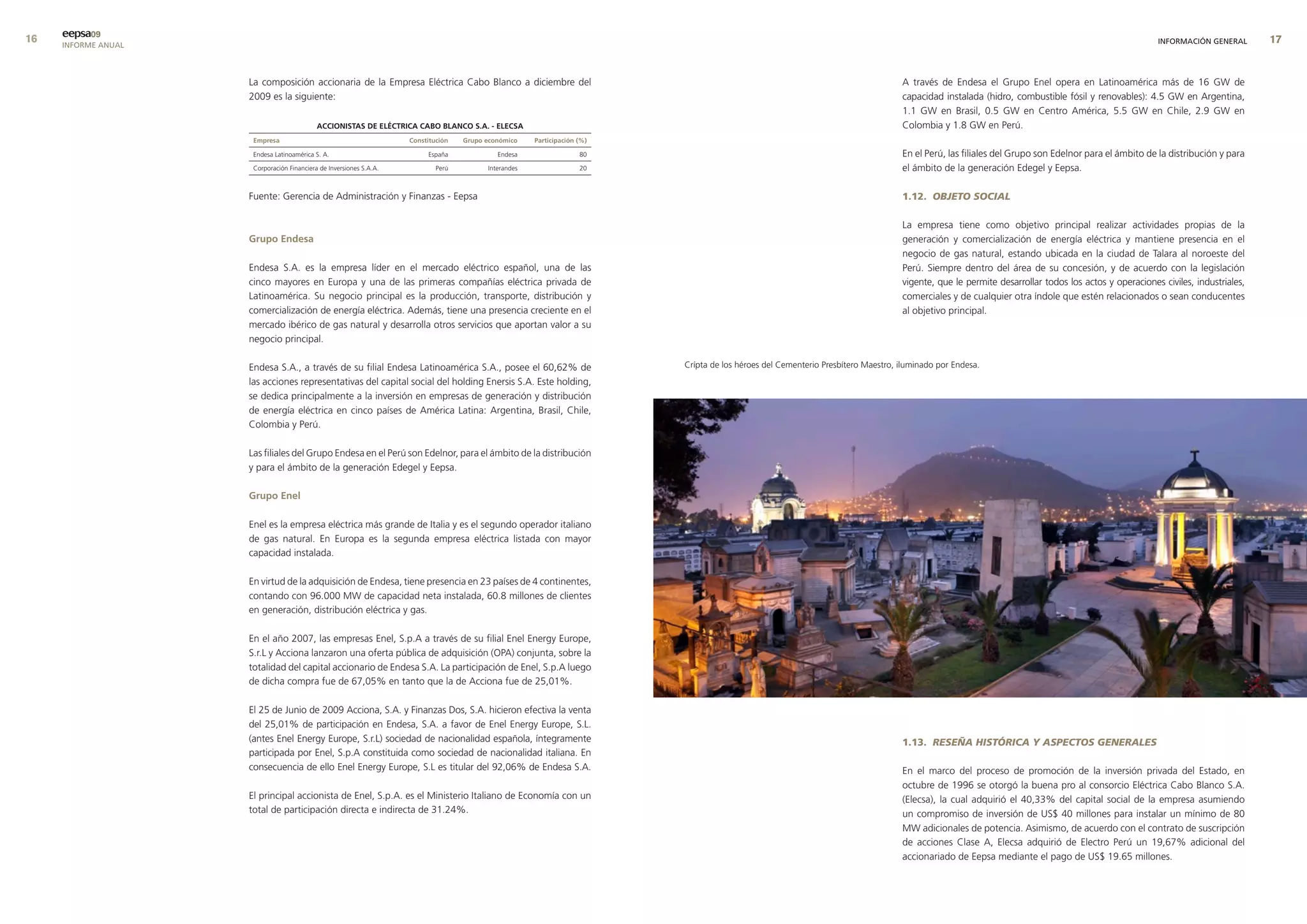 eepsa09
     INFORME ANUAL                                                                                                                                                                                                                                  INFORMACIÓN GENERAL       


                     La composición accionaria de la Empresa Eléctrica Cabo Blanco a diciembre del                                                                                 A través de Endesa el Grupo Enel opera en Latinoamérica más de 16 GW de
                     2009 es la siguiente:                                                                                                                                         capacidad instalada (hidro, combustible fósil y renovables): 4.5 GW en Argentina,
                                                                                                                                                                                   1.1 GW en Brasil, 0.5 GW en Centro América, 5.5 GW en Chile, 2.9 GW en
                                            accIonIstas de elÉctrIca cabo blanco s.a. - elecsa                                                                                     Colombia y 1.8 GW en Perú.
                      empresa                                        constitución   Grupo económico    Participación (%)

                      Endesa Latinoamérica S. A.                          España             Endesa                  80                                                            En el Perú, las filiales del Grupo son Edelnor para el ámbito de la distribución y para
                      Corporación Financiera de Inversiones S.A.A.           Perú         Interandes                 20                                                            el ámbito de la generación Edegel y Eepsa.

                     Fuente: Gerencia de Administración y Finanzas - Eepsa                                                                                                         1.12. OBJETO SOCIAL

                                                                                                                                                                                   La empresa tiene como objetivo principal realizar actividades propias de la
                     Grupo endesa                                                                                                                                                  generación y comercialización de energía eléctrica y mantiene presencia en el
                                                                                                                                                                                   negocio de gas natural, estando ubicada en la ciudad de Talara al noroeste del
                     Endesa S.A. es la empresa líder en el mercado eléctrico español, una de las                                                                                   Perú. Siempre dentro del área de su concesión, y de acuerdo con la legislación
                     cinco mayores en Europa y una de las primeras compañías eléctrica privada de                                                                                  vigente, que le permite desarrollar todos los actos y operaciones civiles, industriales,
                     Latinoamérica. Su negocio principal es la producción, transporte, distribución y                                                                              comerciales y de cualquier otra índole que estén relacionados o sean conducentes
                     comercialización de energía eléctrica. Además, tiene una presencia creciente en el                                                                            al objetivo principal.
                     mercado ibérico de gas natural y desarrolla otros servicios que aportan valor a su
                     negocio principal.

                     Endesa S.A., a través de su filial Endesa Latinoamérica S.A., posee el 60,62% de                      Crípta de los héroes del Cementerio Presbítero Maestro, iluminado por Endesa.
                     las acciones representativas del capital social del holding Enersis S.A. Este holding,
                     se dedica principalmente a la inversión en empresas de generación y distribución
                     de energía eléctrica en cinco países de América Latina: Argentina, Brasil, Chile,
                     Colombia y Perú.

                     Las filiales del Grupo Endesa en el Perú son Edelnor, para el ámbito de la distribución
                     y para el ámbito de la generación Edegel y Eepsa.

                     Grupo enel

                     Enel es la empresa eléctrica más grande de Italia y es el segundo operador italiano
                     de gas natural. En Europa es la segunda empresa eléctrica listada con mayor
                     capacidad instalada.

                     En virtud de la adquisición de Endesa, tiene presencia en 23 países de 4 continentes,
                     contando con 96.000 MW de capacidad neta instalada, 60.8 millones de clientes
                     en generación, distribución eléctrica y gas.

                     En el año 2007, las empresas Enel, S.p.A a través de su filial Enel Energy Europe,
                     S.r.L y Acciona lanzaron una oferta pública de adquisición (OPA) conjunta, sobre la
                     totalidad del capital accionario de Endesa S.A. La participación de Enel, S.p.A luego
                     de dicha compra fue de 67,05% en tanto que la de Acciona fue de 25,01%.

                     El 25 de Junio de 2009 Acciona, S.A. y Finanzas Dos, S.A. hicieron efectiva la venta
                     del 25,01% de participación en Endesa, S.A. a favor de Enel Energy Europe, S.L.
                     (antes Enel Energy Europe, S.r.L) sociedad de nacionalidad española, íntegramente                                                                             1.13. RESEÑA HISTÓRICA Y ASPECTOS GENERALES
                     participada por Enel, S.p.A constituida como sociedad de nacionalidad italiana. En
                     consecuencia de ello Enel Energy Europe, S.L es titular del 92,06% de Endesa S.A.                                                                             En el marco del proceso de promoción de la inversión privada del Estado, en
                                                                                                                                                                                   octubre de 1996 se otorgó la buena pro al consorcio Eléctrica Cabo Blanco S.A.
                     El principal accionista de Enel, S.p.A. es el Ministerio Italiano de Economía con un                                                                          (Elecsa), la cual adquirió el 40,33% del capital social de la empresa asumiendo
                     total de participación directa e indirecta de 31.24%.                                                                                                         un compromiso de inversión de US$ 40 millones para instalar un mínimo de 80
                                                                                                                                                                                   MW adicionales de potencia. Asimismo, de acuerdo con el contrato de suscripción
                                                                                                                                                                                   de acciones Clase A, Elecsa adquirió de Electro Perú un 19,67% adicional del
                                                                                                                                                                                   accionariado de Eepsa mediante el pago de US$ 19.65 millones.
 
