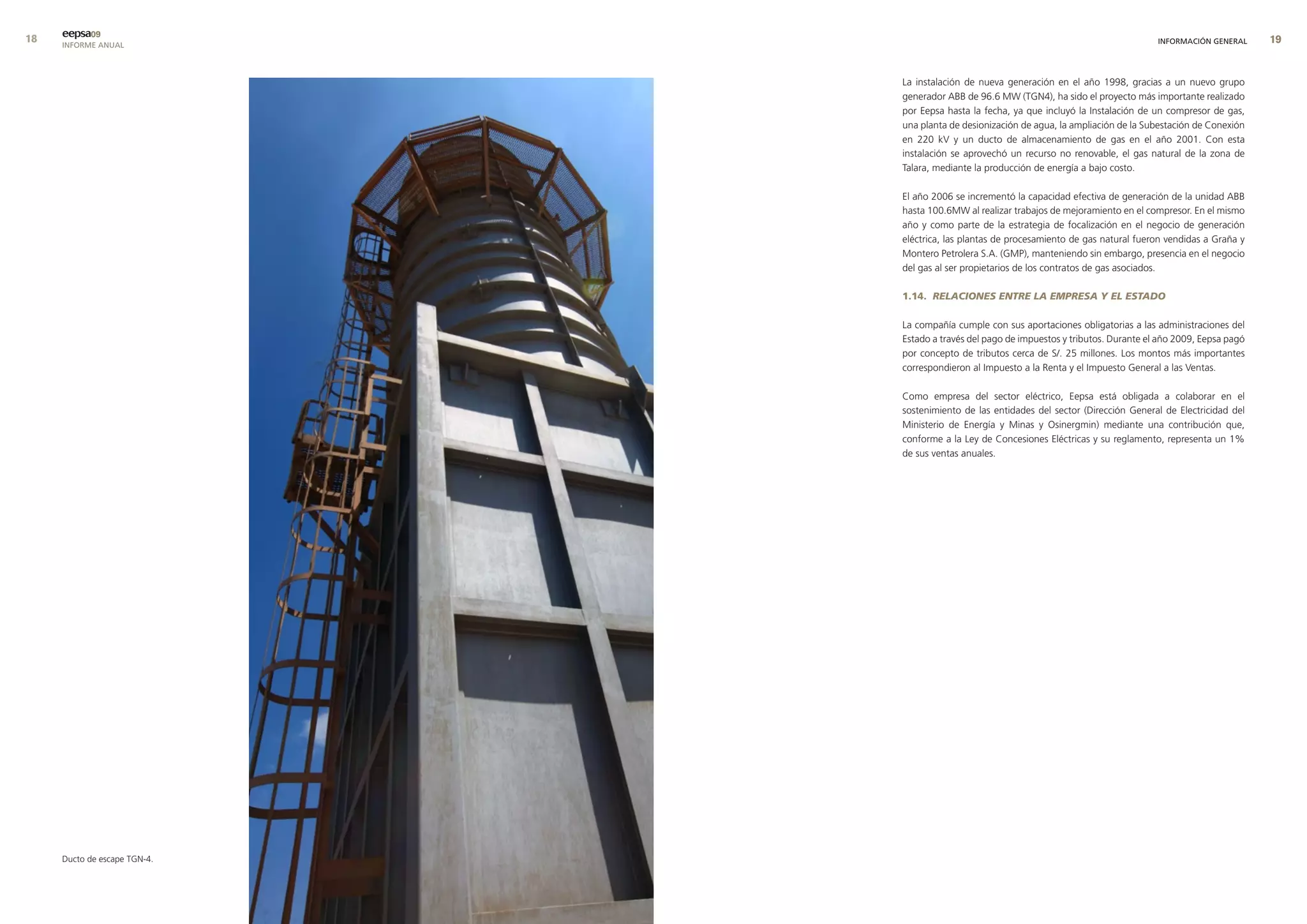 eepsa09
     INFORME ANUAL                                                                        INFORMACIÓN GENERAL     9


                              La instalación de nueva generación en el año 1998, gracias a un nuevo grupo
                              generador ABB de 96.6 MW (TGN4), ha sido el proyecto más importante realizado
                              por Eepsa hasta la fecha, ya que incluyó la Instalación de un compresor de gas,
                              una planta de desionización de agua, la ampliación de la Subestación de Conexión
                              en 220 kV y un ducto de almacenamiento de gas en el año 2001. Con esta
                              instalación se aprovechó un recurso no renovable, el gas natural de la zona de
                              Talara, mediante la producción de energía a bajo costo.

                              El año 2006 se incrementó la capacidad efectiva de generación de la unidad ABB
                              hasta 100.6MW al realizar trabajos de mejoramiento en el compresor. En el mismo
                              año y como parte de la estrategia de focalización en el negocio de generación
                              eléctrica, las plantas de procesamiento de gas natural fueron vendidas a Graña y
                              Montero Petrolera S.A. (GMP), manteniendo sin embargo, presencia en el negocio
                              del gas al ser propietarios de los contratos de gas asociados.

                              1.14. RELACIONES ENTRE LA EMPRESA Y EL ESTADO

                              La compañía cumple con sus aportaciones obligatorias a las administraciones del
                              Estado a través del pago de impuestos y tributos. Durante el año 2009, Eepsa pagó
                              por concepto de tributos cerca de S/. 25 millones. Los montos más importantes
                              correspondieron al Impuesto a la Renta y el Impuesto General a las Ventas.

                              Como empresa del sector eléctrico, Eepsa está obligada a colaborar en el
                              sostenimiento de las entidades del sector (Dirección General de Electricidad del
                              Ministerio de Energía y Minas y Osinergmin) mediante una contribución que,
                              conforme a la Ley de Concesiones Eléctricas y su reglamento, representa un 1%
                              de sus ventas anuales.




     Ducto de escape TGN-4.
 
