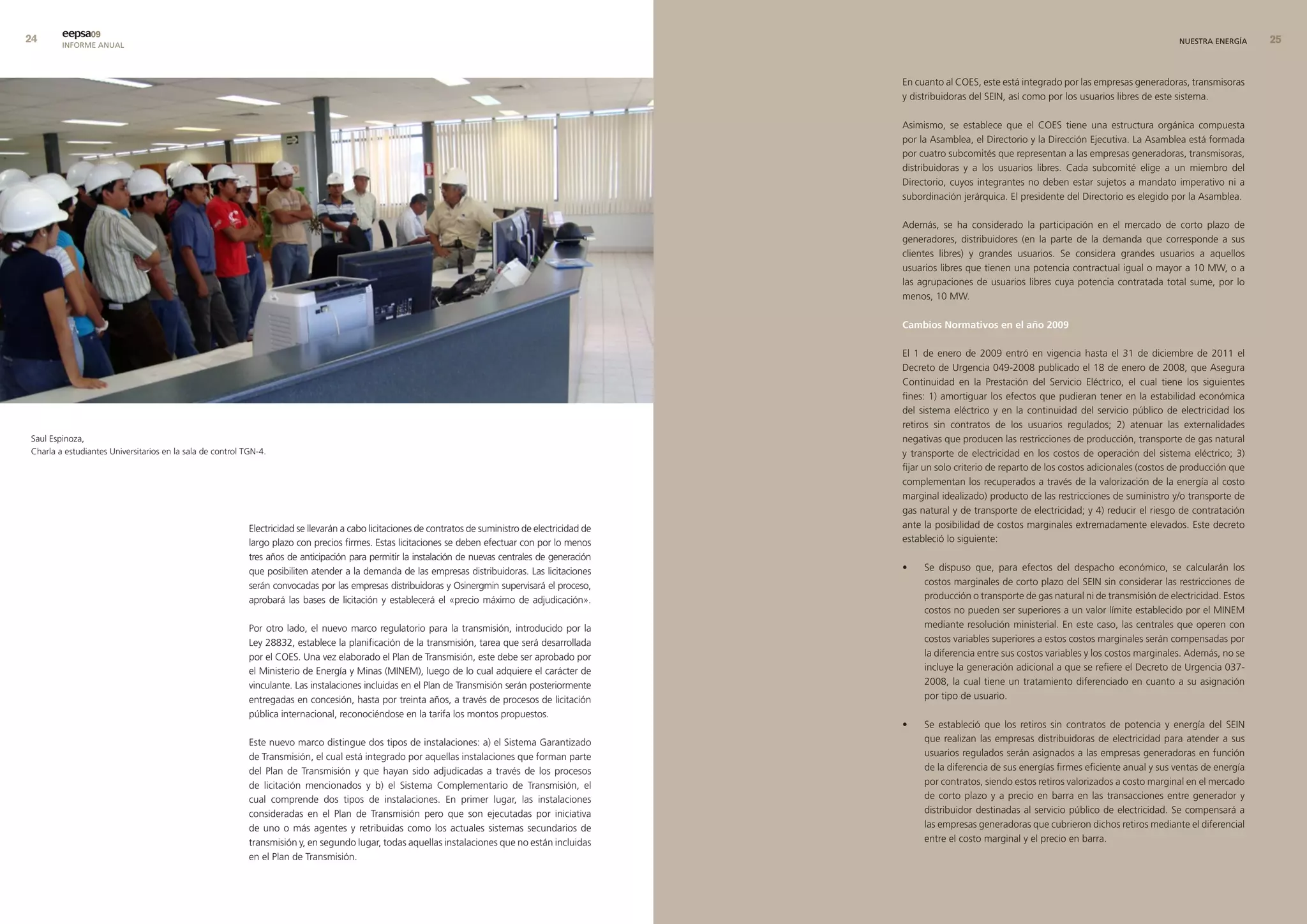 eepsa09
        INFORME ANUAL                                                                                                                                                                                                       NUESTRA ENERGÍA     


                                                                                                                                                        En cuanto al COES, este está integrado por las empresas generadoras, transmisoras
                                                                                                                                                        y distribuidoras del SEIN, así como por los usuarios libres de este sistema.

                                                                                                                                                        Asimismo, se establece que el COES tiene una estructura orgánica compuesta
                                                                                                                                                        por la Asamblea, el Directorio y la Dirección Ejecutiva. La Asamblea está formada
                                                                                                                                                        por cuatro subcomités que representan a las empresas generadoras, transmisoras,
                                                                                                                                                        distribuidoras y a los usuarios libres. Cada subcomité elige a un miembro del
                                                                                                                                                        Directorio, cuyos integrantes no deben estar sujetos a mandato imperativo ni a
                                                                                                                                                        subordinación jerárquica. El presidente del Directorio es elegido por la Asamblea.

                                                                                                                                                        Además, se ha considerado la participación en el mercado de corto plazo de
                                                                                                                                                        generadores, distribuidores (en la parte de la demanda que corresponde a sus
                                                                                                                                                        clientes libres) y grandes usuarios. Se considera grandes usuarios a aquellos
                                                                                                                                                        usuarios libres que tienen una potencia contractual igual o mayor a 10 MW, o a
                                                                                                                                                        las agrupaciones de usuarios libres cuya potencia contratada total sume, por lo
                                                                                                                                                        menos, 10 MW.

                                                                                                                                                        cambios normativos en el año 2009

                                                                                                                                                        El 1 de enero de 2009 entró en vigencia hasta el 31 de diciembre de 2011 el
                                                                                                                                                        Decreto de Urgencia 049-2008 publicado el 18 de enero de 2008, que Asegura
                                                                                                                                                        Continuidad en la Prestación del Servicio Eléctrico, el cual tiene los siguientes
                                                                                                                                                        fines: 1) amortiguar los efectos que pudieran tener en la estabilidad económica
                                                                                                                                                        del sistema eléctrico y en la continuidad del servicio público de electricidad los
                                                                                                                                                        retiros sin contratos de los usuarios regulados; 2) atenuar las externalidades
Saul Espinoza,                                                                                                                                          negativas que producen las restricciones de producción, transporte de gas natural
Charla a estudiantes Universitarios en la sala de control TGN-4.                                                                                        y transporte de electricidad en los costos de operación del sistema eléctrico; 3)
                                                                                                                                                        fijar un solo criterio de reparto de los costos adicionales (costos de producción que
                                                                                                                                                        complementan los recuperados a través de la valorización de la energía al costo
                                                                                                                                                        marginal idealizado) producto de las restricciones de suministro y/o transporte de
                                                                                                                                                        gas natural y de transporte de electricidad; y 4) reducir el riesgo de contratación
                                                           Electricidad se llevarán a cabo licitaciones de contratos de suministro de electricidad de   ante la posibilidad de costos marginales extremadamente elevados. Este decreto
                                                           largo plazo con precios firmes. Estas licitaciones se deben efectuar con por lo menos        estableció lo siguiente:
                                                           tres años de anticipación para permitir la instalación de nuevas centrales de generación
                                                           que posibiliten atender a la demanda de las empresas distribuidoras. Las licitaciones        •    Se dispuso que, para efectos del despacho económico, se calcularán los
                                                           serán convocadas por las empresas distribuidoras y Osinergmin supervisará el proceso,             costos marginales de corto plazo del SEIN sin considerar las restricciones de
                                                           aprobará las bases de licitación y establecerá el «precio máximo de adjudicación».                producción o transporte de gas natural ni de transmisión de electricidad. Estos
                                                                                                                                                             costos no pueden ser superiores a un valor límite establecido por el MINEM
                                                           Por otro lado, el nuevo marco regulatorio para la transmisión, introducido por la                 mediante resolución ministerial. En este caso, las centrales que operen con
                                                           Ley 28832, establece la planificación de la transmisión, tarea que será desarrollada              costos variables superiores a estos costos marginales serán compensadas por
                                                           por el COES. Una vez elaborado el Plan de Transmisión, este debe ser aprobado por                 la diferencia entre sus costos variables y los costos marginales. Además, no se
                                                           el Ministerio de Energía y Minas (MINEM), luego de lo cual adquiere el carácter de                incluye la generación adicional a que se refiere el Decreto de Urgencia 037-
                                                           vinculante. Las instalaciones incluidas en el Plan de Transmisión serán posteriormente            2008, la cual tiene un tratamiento diferenciado en cuanto a su asignación
                                                           entregadas en concesión, hasta por treinta años, a través de procesos de licitación               por tipo de usuario.
                                                           pública internacional, reconociéndose en la tarifa los montos propuestos.
                                                                                                                                                        •    Se estableció que los retiros sin contratos de potencia y energía del SEIN
                                                           Este nuevo marco distingue dos tipos de instalaciones: a) el Sistema Garantizado                  que realizan las empresas distribuidoras de electricidad para atender a sus
                                                           de Transmisión, el cual está integrado por aquellas instalaciones que forman parte                usuarios regulados serán asignados a las empresas generadoras en función
                                                           del Plan de Transmisión y que hayan sido adjudicadas a través de los procesos                     de la diferencia de sus energías firmes eficiente anual y sus ventas de energía
                                                           de licitación mencionados y b) el Sistema Complementario de Transmisión, el                       por contratos, siendo estos retiros valorizados a costo marginal en el mercado
                                                           cual comprende dos tipos de instalaciones. En primer lugar, las instalaciones                     de corto plazo y a precio en barra en las transacciones entre generador y
                                                           consideradas en el Plan de Transmisión pero que son ejecutadas por iniciativa                     distribuidor destinadas al servicio público de electricidad. Se compensará a
                                                           de uno o más agentes y retribuidas como los actuales sistemas secundarios de                      las empresas generadoras que cubrieron dichos retiros mediante el diferencial
                                                           transmisión y, en segundo lugar, todas aquellas instalaciones que no están incluidas              entre el costo marginal y el precio en barra.
                                                           en el Plan de Transmisión.
 