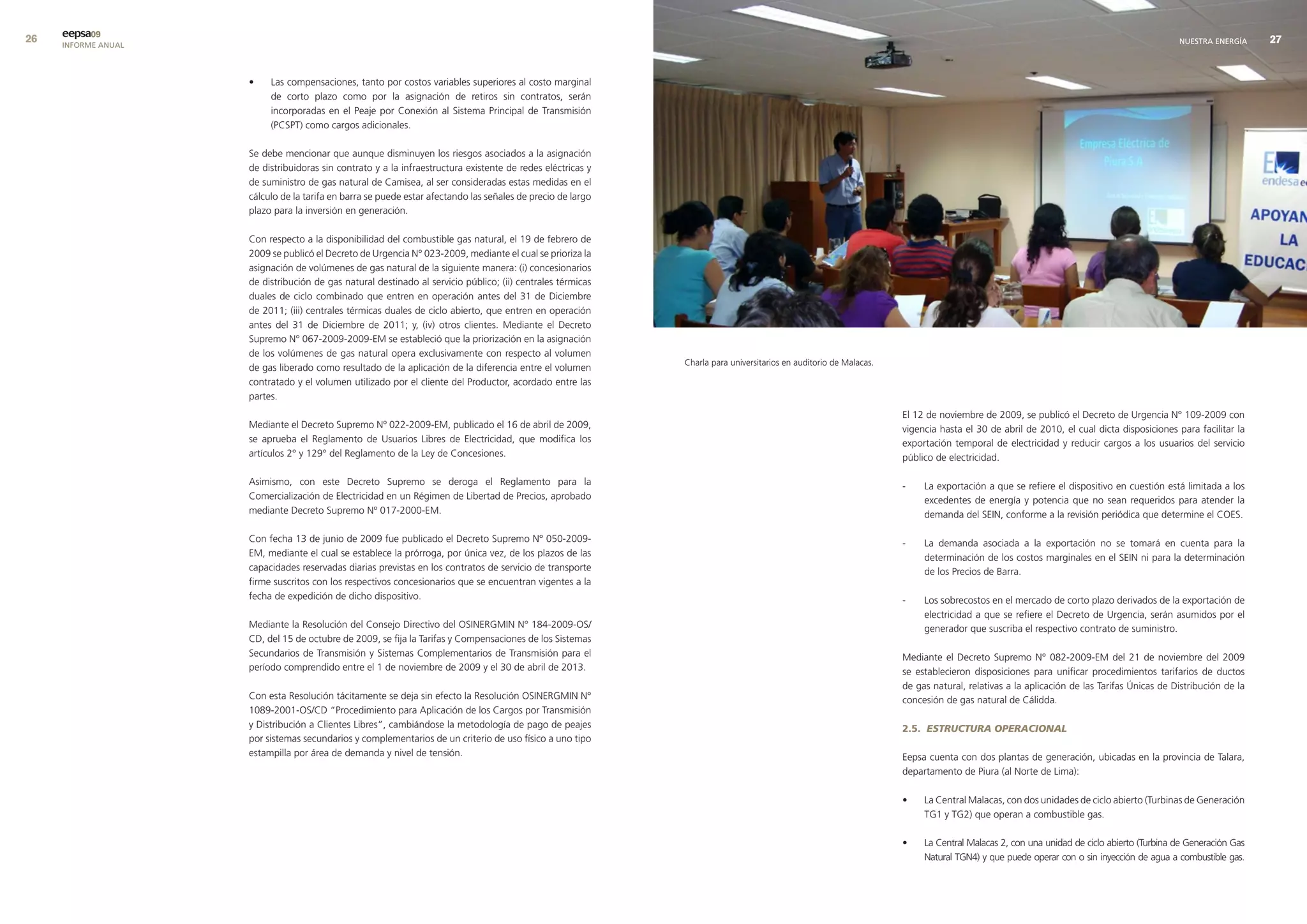 eepsa09
     INFORME ANUAL                                                                                                                                                                                                                     NUESTRA ENERGÍA     


                     •    Las compensaciones, tanto por costos variables superiores al costo marginal
                          de corto plazo como por la asignación de retiros sin contratos, serán
                          incorporadas en el Peaje por Conexión al Sistema Principal de Transmisión
                          (PCSPT) como cargos adicionales.

                     Se debe mencionar que aunque disminuyen los riesgos asociados a la asignación
                     de distribuidoras sin contrato y a la infraestructura existente de redes eléctricas y
                     de suministro de gas natural de Camisea, al ser consideradas estas medidas en el
                     cálculo de la tarifa en barra se puede estar afectando las señales de precio de largo
                     plazo para la inversión en generación.

                     Con respecto a la disponibilidad del combustible gas natural, el 19 de febrero de
                     2009 se publicó el Decreto de Urgencia N° 023-2009, mediante el cual se prioriza la
                     asignación de volúmenes de gas natural de la siguiente manera: (i) concesionarios
                     de distribución de gas natural destinado al servicio público; (ii) centrales térmicas
                     duales de ciclo combinado que entren en operación antes del 31 de Diciembre
                     de 2011; (iii) centrales térmicas duales de ciclo abierto, que entren en operación
                     antes del 31 de Diciembre de 2011; y, (iv) otros clientes. Mediante el Decreto
                     Supremo N° 067-2009-2009-EM se estableció que la priorización en la asignación
                     de los volúmenes de gas natural opera exclusivamente con respecto al volumen
                                                                                                             Charla para universitarios en auditorio de Malacas.
                     de gas liberado como resultado de la aplicación de la diferencia entre el volumen
                     contratado y el volumen utilizado por el cliente del Productor, acordado entre las
                     partes.
                                                                                                                                                                   El 12 de noviembre de 2009, se publicó el Decreto de Urgencia N° 109-2009 con
                     Mediante el Decreto Supremo Nº 022-2009-EM, publicado el 16 de abril de 2009,                                                                 vigencia hasta el 30 de abril de 2010, el cual dicta disposiciones para facilitar la
                     se aprueba el Reglamento de Usuarios Libres de Electricidad, que modifica los                                                                 exportación temporal de electricidad y reducir cargos a los usuarios del servicio
                     artículos 2° y 129° del Reglamento de la Ley de Concesiones.                                                                                  público de electricidad.

                     Asimismo, con este Decreto Supremo se deroga el Reglamento para la                                                                            -    La exportación a que se refiere el dispositivo en cuestión está limitada a los
                     Comercialización de Electricidad en un Régimen de Libertad de Precios, aprobado                                                                    excedentes de energía y potencia que no sean requeridos para atender la
                     mediante Decreto Supremo Nº 017-2000-EM.                                                                                                           demanda del SEIN, conforme a la revisión periódica que determine el COES.

                     Con fecha 13 de junio de 2009 fue publicado el Decreto Supremo N° 050-2009-                                                                   -    La demanda asociada a la exportación no se tomará en cuenta para la
                     EM, mediante el cual se establece la prórroga, por única vez, de los plazos de las                                                                 determinación de los costos marginales en el SEIN ni para la determinación
                     capacidades reservadas diarias previstas en los contratos de servicio de transporte                                                                de los Precios de Barra.
                     firme suscritos con los respectivos concesionarios que se encuentran vigentes a la
                     fecha de expedición de dicho dispositivo.                                                                                                     -    Los sobrecostos en el mercado de corto plazo derivados de la exportación de
                                                                                                                                                                        electricidad a que se refiere el Decreto de Urgencia, serán asumidos por el
                     Mediante la Resolución del Consejo Directivo del OSINERGMIN N° 184-2009-OS/                                                                        generador que suscriba el respectivo contrato de suministro.
                     CD, del 15 de octubre de 2009, se fija la Tarifas y Compensaciones de los Sistemas
                     Secundarios de Transmisión y Sistemas Complementarios de Transmisión para el                                                                  Mediante el Decreto Supremo N° 082-2009-EM del 21 de noviembre del 2009
                     período comprendido entre el 1 de noviembre de 2009 y el 30 de abril de 2013.                                                                 se establecieron disposiciones para unificar procedimientos tarifarios de ductos
                                                                                                                                                                   de gas natural, relativas a la aplicación de las Tarifas Únicas de Distribución de la
                     Con esta Resolución tácitamente se deja sin efecto la Resolución OSINERGMIN N°                                                                concesión de gas natural de Cálidda.
                     1089-2001-OS/CD “Procedimiento para Aplicación de los Cargos por Transmisión
                     y Distribución a Clientes Libres”, cambiándose la metodología de pago de peajes                                                               2.5. ESTRUCTURA OPERACIONAL
                     por sistemas secundarios y complementarios de un criterio de uso físico a uno tipo
                     estampilla por área de demanda y nivel de tensión.                                                                                            Eepsa cuenta con dos plantas de generación, ubicadas en la provincia de Talara,
                                                                                                                                                                   departamento de Piura (al Norte de Lima):

                                                                                                                                                                   •    La Central Malacas, con dos unidades de ciclo abierto (Turbinas de Generación
                                                                                                                                                                        TG1 y TG2) que operan a combustible gas.

                                                                                                                                                                   •    La Central Malacas 2, con una unidad de ciclo abierto (Turbina de Generación Gas
                                                                                                                                                                        Natural TGN4) y que puede operar con o sin inyección de agua a combustible gas.
 