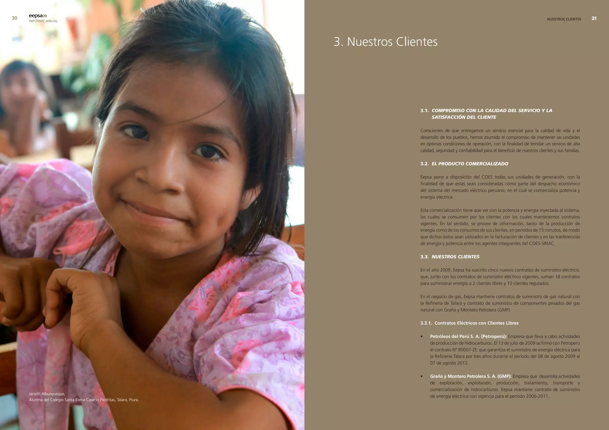 0   eepsa09
     INFORME ANUAL                                                                                                                                            NUESTROS CLIENTES     




                                                                        3. Nuestros Clientes




                                                                                        3.1. COMPROMISO CON LA CALIDAD DEL SERVICIO Y LA
                                                                                             SATISFACCIÓN DEL CLIENTE

                                                                                        Conscientes de que entregamos un servicio esencial para la calidad de vida y el
                                                                                        desarrollo de los pueblos, hemos asumido el compromiso de mantener las unidades
                                                                                        en óptimas condiciones de operación, con la finalidad de brindar un servicio de alta
                                                                                        calidad, seguridad y confiabilidad para el beneficio de nuestros clientes y sus familias.

                                                                                        3.2. EL PRODUCTO COMERCIALIZADO

                                                                                        Eepsa pone a disposición del COES todas sus unidades de generación, con la
                                                                                        finalidad de que estas sean consideradas como parte del despacho económico
                                                                                        del sistema del mercado eléctrico peruano, en el cual se comercializa potencia y
                                                                                        energía eléctrica.

                                                                                        Esta comercialización tiene que ver con la potencia y energía inyectada al sistema,
                                                                                        las cuales se consumen por los clientes con los cuales mantenemos contratos
                                                                                        vigentes. En tal sentido, se provee de información, tanto de la producción de
                                                                                        energía como de los consumos de sus clientes, en periodos de 15 minutos, de modo
                                                                                        que dichos datos sean utilizados en la facturación de clientes y en las trasferencias
                                                                                        de energía y potencia entre los agentes integrantes del COES-SINAC.

                                                                                        3.3. NUESTROS CLIENTES

                                                                                        En el año 2009, Eepsa ha suscrito cinco nuevos contratos de suministro eléctrico,
                                                                                        que, junto con los contratos de suministro eléctrico vigentes, suman 18 contratos
                                                                                        para suministrar energía a 2 clientes libres y 10 clientes regulados.

                                                                                        En el negocio de gas, Eepsa mantiene contratos de suministro de gas natural con
                                                                                        la Refinería de Talara y contrato de suministro de componentes pesados del gas
                                                                                        natural con Graña y Montero Petrolera (GMP).

                                                                                        3.3.1. contratos eléctricos con clientes libres

                                                                                        •    Petróleos del Perú s. a. (Petroperú): Empresa que lleva a cabo actividades
                                                                                             de producción de hidrocarburos. El 13 de julio de 2009 se firmó con Petroperú
                                                                                             el contrato Nº 80007-ZF, que garantiza el suministro de energía eléctrica para
                                                                                             la Refinería Talara por tres años durante el periodo del 08 de agosto 2009 al
                                                                                             07 de agosto 2012.

                                                                                        •    Graña y montero Petrolera s. a. (GmP): Empresa que desarrolla actividades
                                                                                             de exploración, explotación, producción, tratamiento, transporte y
                                                                                             comercialización de hidrocarburos. Eepsa mantiene contrato de suministro
     Janeth Alburqueque,
                                                                                             de energía eléctrica con vigencia para el periodo 2006-2011.
     Alumna del Colegio Santa Elena Caserío Piedritas, Talara, Piura.
 