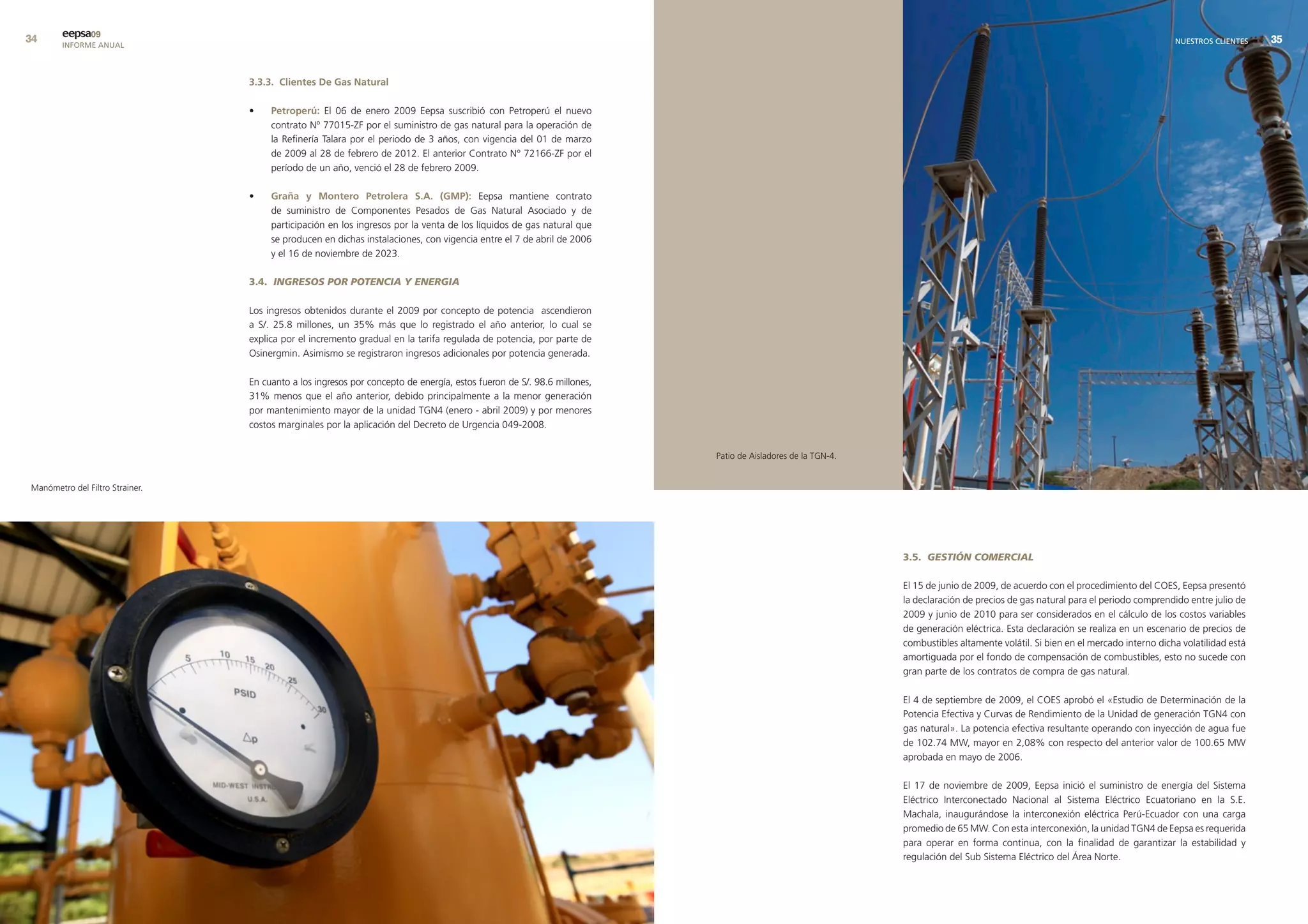 eepsa09
        INFORME ANUAL                                                                                                                                                                                                        NUESTROS CLIENTES    


                                 3.3.3. clientes de Gas natural

                                 •    Petroperú: El 06 de enero 2009 Eepsa suscribió con Petroperú el nuevo
                                      contrato Nº 77015-ZF por el suministro de gas natural para la operación de
                                      la Refinería Talara por el periodo de 3 años, con vigencia del 01 de marzo
                                      de 2009 al 28 de febrero de 2012. El anterior Contrato N° 72166-ZF por el
                                      período de un año, venció el 28 de febrero 2009.

                                 •    Graña y montero Petrolera s.a. (GmP): Eepsa mantiene contrato
                                      de suministro de Componentes Pesados de Gas Natural Asociado y de
                                      participación en los ingresos por la venta de los líquidos de gas natural que
                                      se producen en dichas instalaciones, con vigencia entre el 7 de abril de 2006
                                      y el 16 de noviembre de 2023.

                                 3.4. INGRESOS POR POTENCIA Y ENERGIA

                                 Los ingresos obtenidos durante el 2009 por concepto de potencia ascendieron
                                 a S/. 25.8 millones, un 35% más que lo registrado el año anterior, lo cual se
                                 explica por el incremento gradual en la tarifa regulada de potencia, por parte de
                                 Osinergmin. Asimismo se registraron ingresos adicionales por potencia generada.

                                 En cuanto a los ingresos por concepto de energía, estos fueron de S/. 98.6 millones,
                                 31% menos que el año anterior, debido principalmente a la menor generación
                                 por mantenimiento mayor de la unidad TGN4 (enero - abril 2009) y por menores
                                 costos marginales por la aplicación del Decreto de Urgencia 049-2008.


                                                                                                                        Patio de Aisladores de la TGN-4.


Manómetro del Filtro Strainer.




                                                                                                                                                           3.5. GESTIÓN COMERCIAL

                                                                                                                                                           El 15 de junio de 2009, de acuerdo con el procedimiento del COES, Eepsa presentó
                                                                                                                                                           la declaración de precios de gas natural para el periodo comprendido entre julio de
                                                                                                                                                           2009 y junio de 2010 para ser considerados en el cálculo de los costos variables
                                                                                                                                                           de generación eléctrica. Esta declaración se realiza en un escenario de precios de
                                                                                                                                                           combustibles altamente volátil. Si bien en el mercado interno dicha volatilidad está
                                                                                                                                                           amortiguada por el fondo de compensación de combustibles, esto no sucede con
                                                                                                                                                           gran parte de los contratos de compra de gas natural.

                                                                                                                                                           El 4 de septiembre de 2009, el COES aprobó el «Estudio de Determinación de la
                                                                                                                                                           Potencia Efectiva y Curvas de Rendimiento de la Unidad de generación TGN4 con
                                                                                                                                                           gas natural». La potencia efectiva resultante operando con inyección de agua fue
                                                                                                                                                           de 102.74 MW, mayor en 2,08% con respecto del anterior valor de 100.65 MW
                                                                                                                                                           aprobada en mayo de 2006.

                                                                                                                                                           El 17 de noviembre de 2009, Eepsa inició el suministro de energía del Sistema
                                                                                                                                                           Eléctrico Interconectado Nacional al Sistema Eléctrico Ecuatoriano en la S.E.
                                                                                                                                                           Machala, inaugurándose la interconexión eléctrica Perú-Ecuador con una carga
                                                                                                                                                           promedio de 65 MW. Con esta interconexión, la unidad TGN4 de Eepsa es requerida
                                                                                                                                                           para operar en forma continua, con la finalidad de garantizar la estabilidad y
                                                                                                                                                           regulación del Sub Sistema Eléctrico del Área Norte.
 