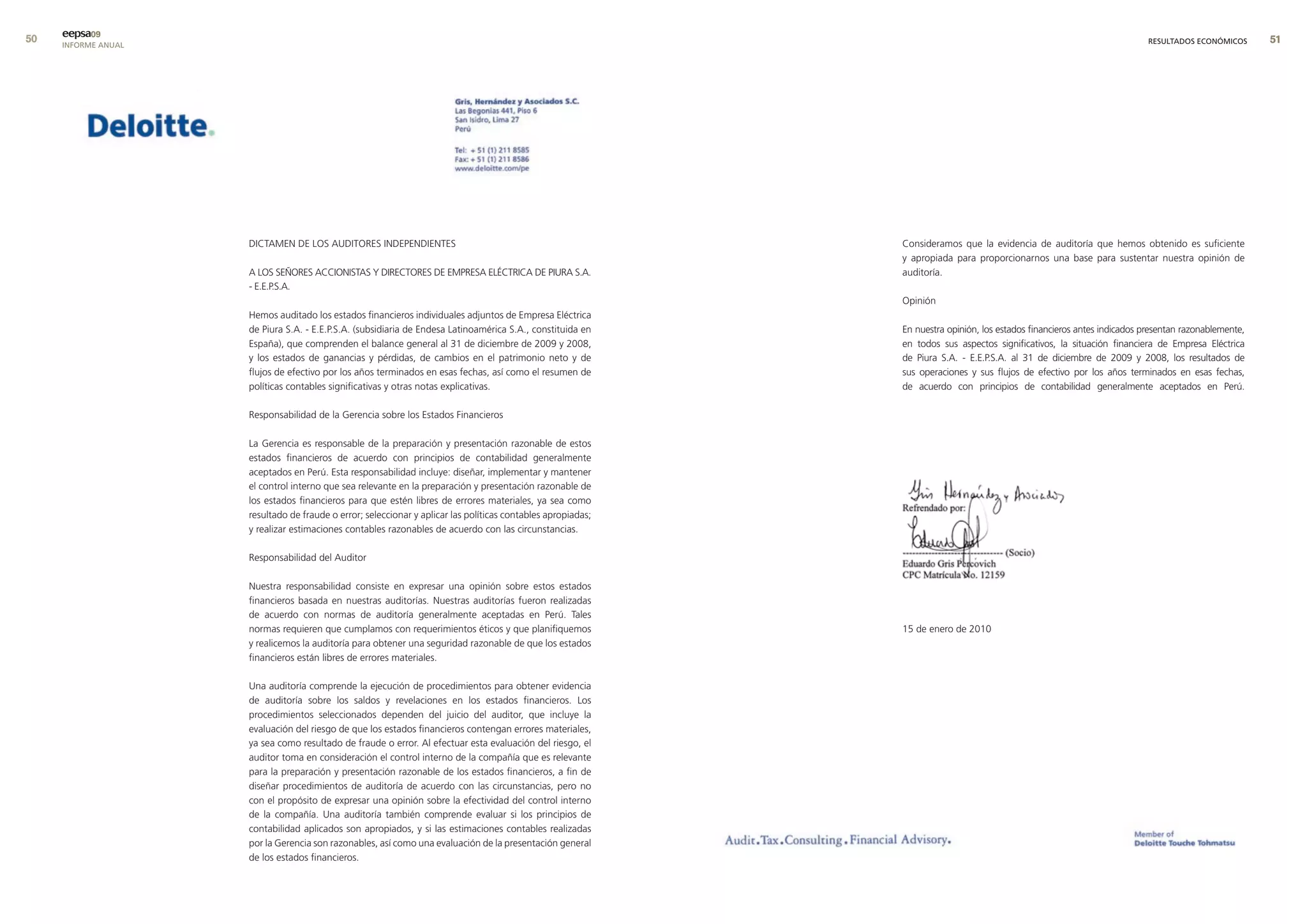 0   eepsa09
     INFORME ANUAL                                                                                                                                                         RESULTADOS ECONÓMICOS      




                     DICTAMEN DE LOS AUDITORES INDEPENDIENTES                                                 Consideramos que la evidencia de auditoría que hemos obtenido es suficiente
                                                                                                              y apropiada para proporcionarnos una base para sustentar nuestra opinión de
                     A LOS SEñORES ACCIONISTAS Y DIRECTORES DE EMPRESA ELéCTRICA DE PIURA S.A.                auditoría.
                     - E.E.P.S.A.
                                                                                                              Opinión
                     Hemos auditado los estados financieros individuales adjuntos de Empresa Eléctrica
                     de Piura S.A. - E.E.P.S.A. (subsidiaria de Endesa Latinoamérica S.A., constituida en     En nuestra opinión, los estados financieros antes indicados presentan razonablemente,
                     España), que comprenden el balance general al 31 de diciembre de 2009 y 2008,            en todos sus aspectos significativos, la situación financiera de Empresa Eléctrica
                     y los estados de ganancias y pérdidas, de cambios en el patrimonio neto y de             de Piura S.A. - E.E.P.S.A. al 31 de diciembre de 2009 y 2008, los resultados de
                     flujos de efectivo por los años terminados en esas fechas, así como el resumen de        sus operaciones y sus flujos de efectivo por los años terminados en esas fechas,
                     políticas contables significativas y otras notas explicativas.                           de acuerdo con principios de contabilidad generalmente aceptados en Perú.

                     Responsabilidad de la Gerencia sobre los Estados Financieros

                     La Gerencia es responsable de la preparación y presentación razonable de estos
                     estados financieros de acuerdo con principios de contabilidad generalmente
                     aceptados en Perú. Esta responsabilidad incluye: diseñar, implementar y mantener
                     el control interno que sea relevante en la preparación y presentación razonable de
                     los estados financieros para que estén libres de errores materiales, ya sea como
                     resultado de fraude o error; seleccionar y aplicar las políticas contables apropiadas;
                     y realizar estimaciones contables razonables de acuerdo con las circunstancias.

                     Responsabilidad del Auditor

                     Nuestra responsabilidad consiste en expresar una opinión sobre estos estados
                     financieros basada en nuestras auditorías. Nuestras auditorías fueron realizadas
                     de acuerdo con normas de auditoría generalmente aceptadas en Perú. Tales
                     normas requieren que cumplamos con requerimientos éticos y que planifiquemos             15 de enero de 2010
                     y realicemos la auditoría para obtener una seguridad razonable de que los estados
                     financieros están libres de errores materiales.

                     Una auditoría comprende la ejecución de procedimientos para obtener evidencia
                     de auditoría sobre los saldos y revelaciones en los estados financieros. Los
                     procedimientos seleccionados dependen del juicio del auditor, que incluye la
                     evaluación del riesgo de que los estados financieros contengan errores materiales,
                     ya sea como resultado de fraude o error. Al efectuar esta evaluación del riesgo, el
                     auditor toma en consideración el control interno de la compañía que es relevante
                     para la preparación y presentación razonable de los estados financieros, a fin de
                     diseñar procedimientos de auditoría de acuerdo con las circunstancias, pero no
                     con el propósito de expresar una opinión sobre la efectividad del control interno
                     de la compañía. Una auditoría también comprende evaluar si los principios de
                     contabilidad aplicados son apropiados, y si las estimaciones contables realizadas
                     por la Gerencia son razonables, así como una evaluación de la presentación general
                     de los estados financieros.
 