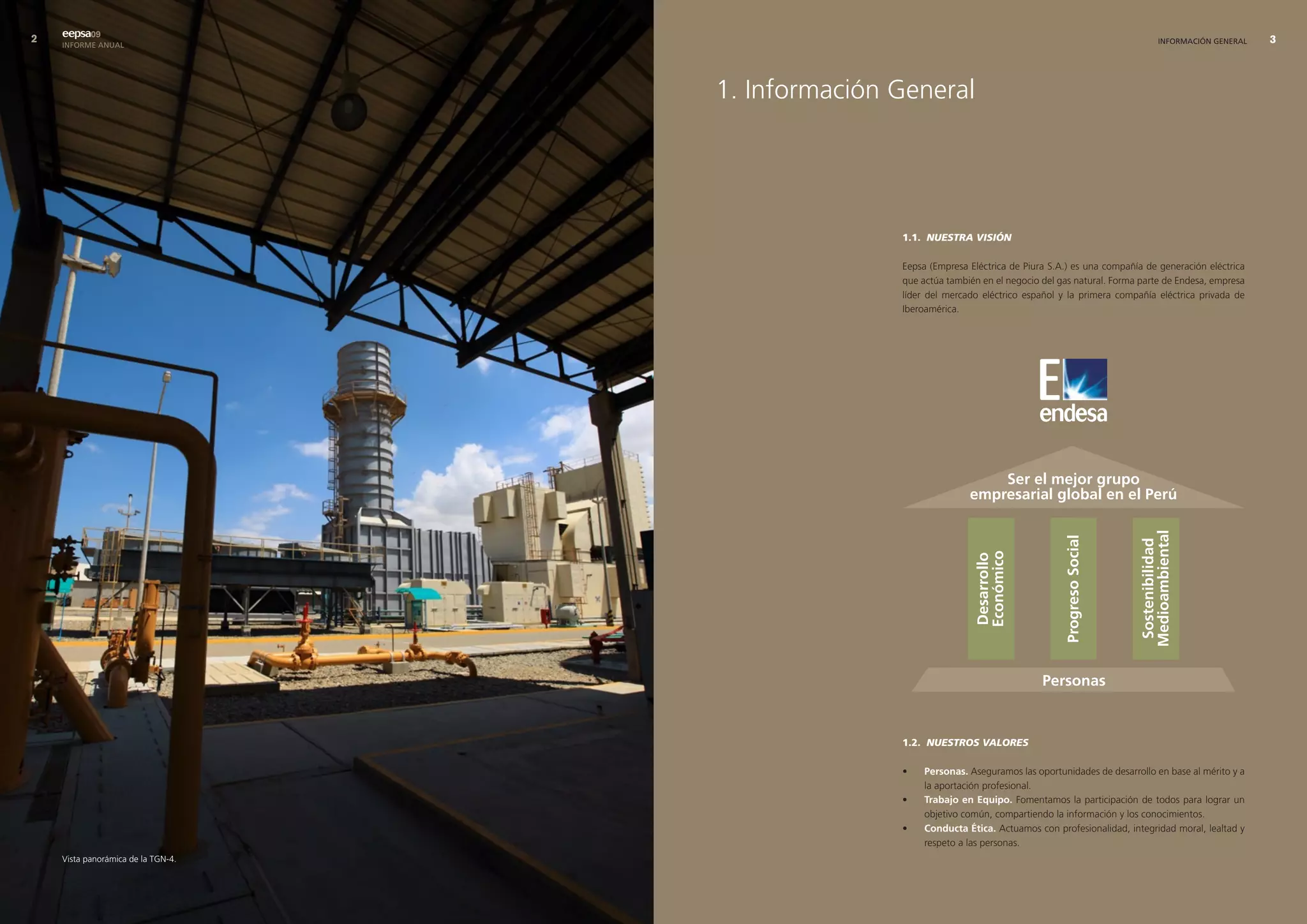 eepsa09
    INFORME ANUAL                                                                                            INFORMACIÓN GENERAL     




                                    1. Información General




                                                   1.1. NUESTRA VISIÓN

                                                   Eepsa (Empresa Eléctrica de Piura S.A.) es una compañía de generación eléctrica
                                                   que actúa también en el negocio del gas natural. Forma parte de Endesa, empresa
                                                   líder del mercado eléctrico español y la primera compañía eléctrica privada de
                                                   Iberoamérica.




                                                   1.2. NUESTROS VALORES

                                                   •    Personas. Aseguramos las oportunidades de desarrollo en base al mérito y a
                                                        la aportación profesional.
                                                   •    trabajo en equipo. Fomentamos la participación de todos para lograr un
                                                        objetivo común, compartiendo la información y los conocimientos.
                                                   •    conducta Ética. Actuamos con profesionalidad, integridad moral, lealtad y
                                                        respeto a las personas.
    Vista panorámica de la TGN-4.
 