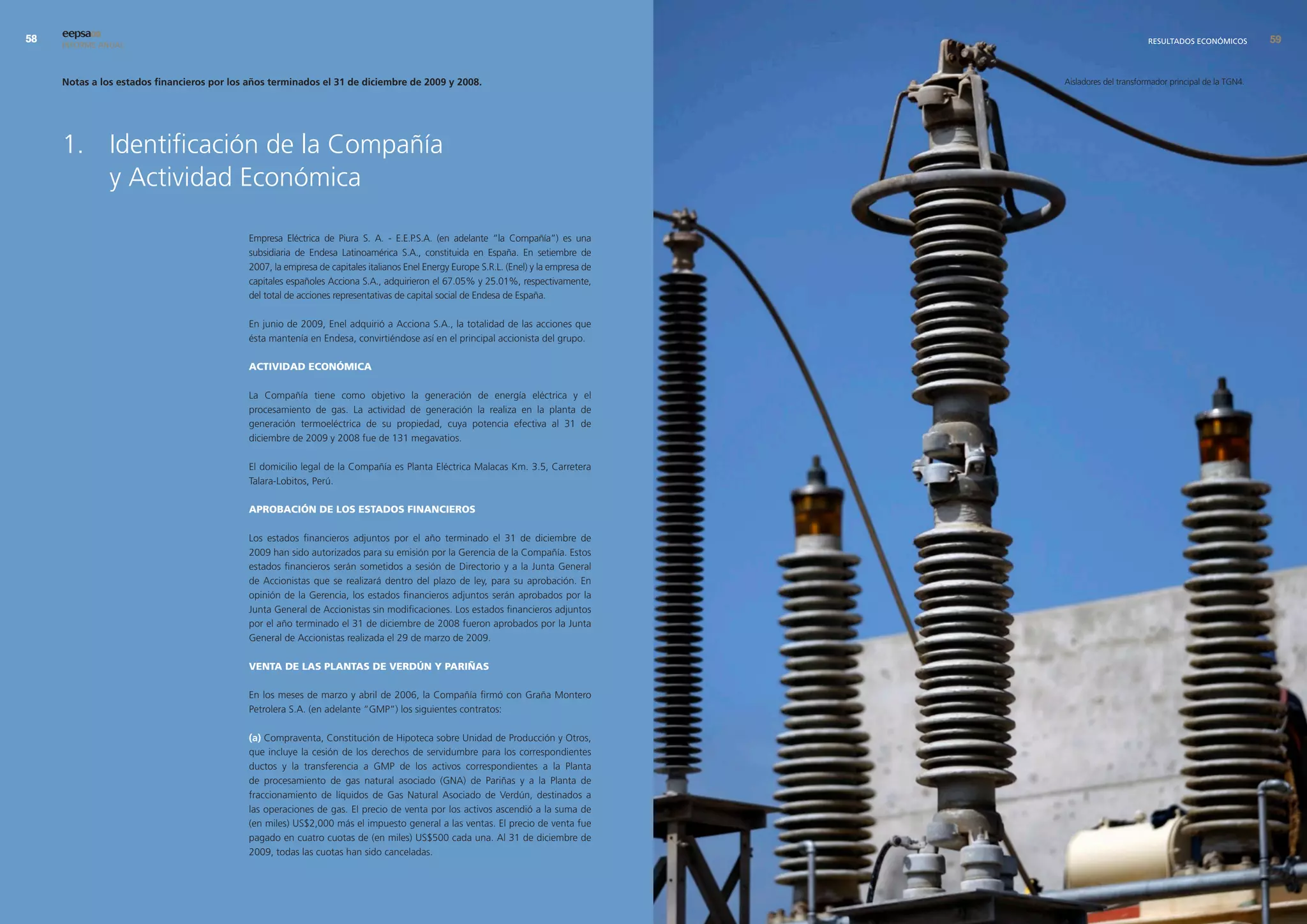 eepsa09
     INFORME ANUAL                                                                                                                                             RESULTADOS ECONÓMICOS         9


     notas a los estados financieros por los años terminados el 31 de diciembre de 2009 y 2008.                                         Aisladores del transformador principal de la TGN4.




     1. Identificación de la Compañía
        y Actividad Económica

                                             Empresa Eléctrica de Piura S. A. - E.E.P.S.A. (en adelante “la Compañía”) es una
                                             subsidiaria de Endesa Latinoamérica S.A., constituida en España. En setiembre de
                                             2007, la empresa de capitales italianos Enel Energy Europe S.R.L. (Enel) y la empresa de
                                             capitales españoles Acciona S.A., adquirieron el 67.05% y 25.01%, respectivamente,
                                             del total de acciones representativas de capital social de Endesa de España.

                                             En junio de 2009, Enel adquirió a Acciona S.A., la totalidad de las acciones que
                                             ésta mantenía en Endesa, convirtiéndose así en el principal accionista del grupo.

                                             ActividAd económicA

                                             La Compañía tiene como objetivo la generación de energía eléctrica y el
                                             procesamiento de gas. La actividad de generación la realiza en la planta de
                                             generación termoeléctrica de su propiedad, cuya potencia efectiva al 31 de
                                             diciembre de 2009 y 2008 fue de 131 megavatios.

                                             El domicilio legal de la Compañía es Planta Eléctrica Malacas Km. 3.5, Carretera
                                             Talara-Lobitos, Perú.

                                             AprobAción de los estAdos FinAncieros

                                             Los estados financieros adjuntos por el año terminado el 31 de diciembre de
                                             2009 han sido autorizados para su emisión por la Gerencia de la Compañía. Estos
                                             estados financieros serán sometidos a sesión de Directorio y a la Junta General
                                             de Accionistas que se realizará dentro del plazo de ley, para su aprobación. En
                                             opinión de la Gerencia, los estados financieros adjuntos serán aprobados por la
                                             Junta General de Accionistas sin modificaciones. Los estados financieros adjuntos
                                             por el año terminado el 31 de diciembre de 2008 fueron aprobados por la Junta
                                             General de Accionistas realizada el 29 de marzo de 2009.

                                             ventA de lAs plAntAs de verdún y pAriñAs

                                             En los meses de marzo y abril de 2006, la Compañía firmó con Graña Montero
                                             Petrolera S.A. (en adelante “GMP”) los siguientes contratos:

                                             (a) Compraventa, Constitución de Hipoteca sobre Unidad de Producción y Otros,
                                             que incluye la cesión de los derechos de servidumbre para los correspondientes
                                             ductos y la transferencia a GMP de los activos correspondientes a la Planta
                                             de procesamiento de gas natural asociado (GNA) de Pariñas y a la Planta de
                                             fraccionamiento de líquidos de Gas Natural Asociado de Verdún, destinados a
                                             las operaciones de gas. El precio de venta por los activos ascendió a la suma de
                                             (en miles) US$2,000 más el impuesto general a las ventas. El precio de venta fue
                                             pagado en cuatro cuotas de (en miles) US$500 cada una. Al 31 de diciembre de
                                             2009, todas las cuotas han sido canceladas.
 