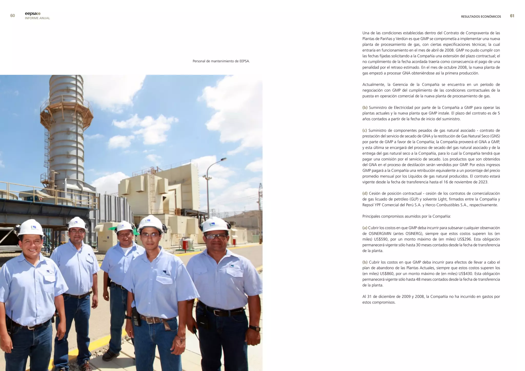 0   eepsa09
     INFORME ANUAL                                                                                                     RESULTADOS ECONÓMICOS      


                                                           Una de las condiciones establecidas dentro del Contrato de Compraventa de las
                                                           Plantas de Pariñas y Verdún es que GMP se comprometía a implementar una nueva
                                                           planta de procesamiento de gas, con ciertas especificaciones técnicas; la cual
                                                           entraría en funcionamiento en el mes de abril de 2008. GMP no pudo cumplir con
                                                           las fechas fijadas solicitando a la Compañía una extensión del plazo contractual; el
                     Personal de mantenimiento de EEPSA.   no cumplimiento de la fecha acordada traería como consecuencia el pago de una
                                                           penalidad por el retraso estimado. En el mes de octubre 2008, la nueva planta de
                                                           gas empezó a procesar GNA obteniéndose así la primera producción.

                                                           Actualmente, la Gerencia de la Compañía se encuentra en un período de
                                                           negociación con GMP del cumplimiento de las condiciones contractuales de la
                                                           puesta en operación comercial de la nueva planta de procesamiento de gas.

                                                           (b) Suministro de Electricidad por parte de la Compañía a GMP para operar las
                                                           plantas actuales y la nueva planta que GMP instale. El plazo del contrato es de 5
                                                           años contados a partir de la fecha de inicio del suministro.

                                                           (c) Suministro de componentes pesados de gas natural asociado - contrato de
                                                           prestación del servicio de secado de GNA y la restitución de Gas Natural Seco (GNS)
                                                           por parte de GMP a favor de la Compañía; la Compañía proveerá el GNA a GMP,
                                                           y esta última se encargará del proceso de secado del gas natural asociado y de la
                                                           entrega del gas natural seco a la Compañía, para lo cual la Compañía tendrá que
                                                           pagar una comisión por el servicio de secado. Los productos que son obtenidos
                                                           del GNA en el proceso de destilación serán vendidos por GMP. Por estos ingresos
                                                           GMP pagará a la Compañía una retribución equivalente a un porcentaje del precio
                                                           promedio mensual por los Líquidos de gas natural producidos. El contrato estará
                                                           vigente desde la fecha de transferencia hasta el 16 de noviembre de 2023.

                                                           (d) Cesión de posición contractual - cesión de los contratos de comercialización
                                                           de gas licuado de petróleo (GLP) y solvente Light, firmados entre la Compañía y
                                                           Repsol YPF Comercial del Perú S.A. y Herco Combustibles S.A., respectivamente.

                                                           Principales compromisos asumidos por la Compañía:

                                                           (a) Cubrir los costos en que GMP deba incurrir para subsanar cualquier observación
                                                           de OSINERGMIN (antes OSINERG), siempre que estos costos superen los (en
                                                           miles) US$590, por un monto máximo de (en miles) US$296. Esta obligación
                                                           permanecerá vigente sólo hasta 30 meses contados desde la fecha de transferencia
                                                           de la planta.

                                                           (b) Cubrir los costos en que GMP deba incurrir para efectos de llevar a cabo el
                                                           plan de abandono de las Plantas Actuales, siempre que estos costos superen los
                                                           (en miles) US$860, por un monto máximo de (en miles) US$430. Esta obligación
                                                           permanecerá vigente sólo hasta 48 meses contados desde la fecha de transferencia
                                                           de la planta.

                                                           Al 31 de diciembre de 2009 y 2008, la Compañía no ha incurrido en gastos por
                                                           estos compromisos.
 