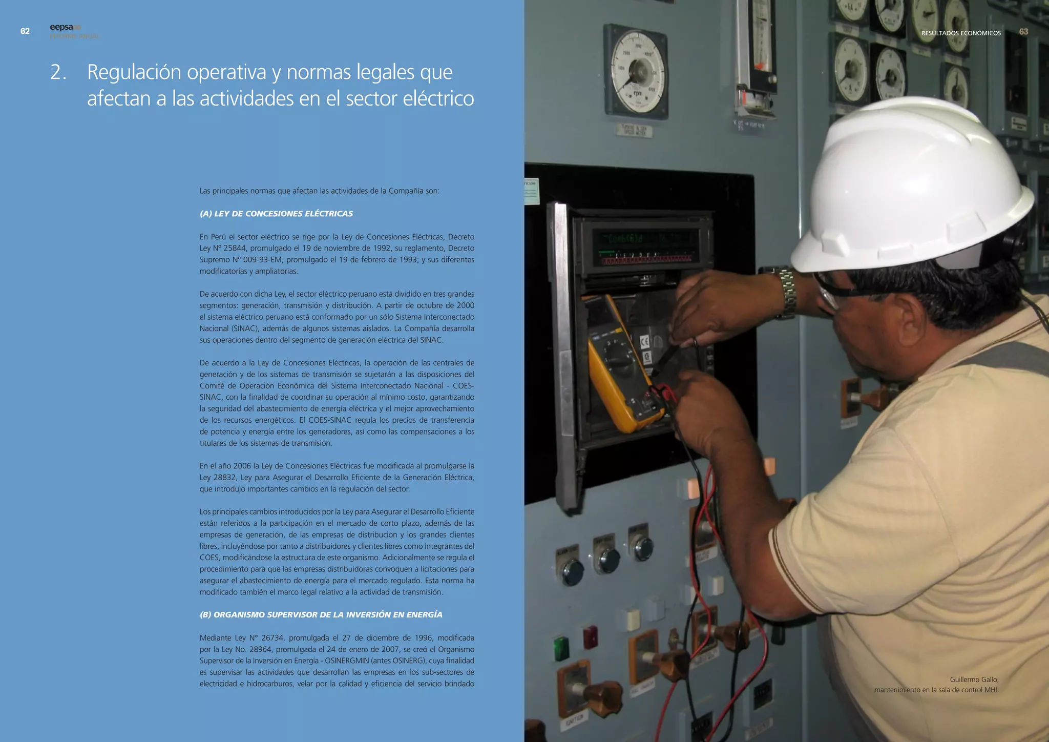 eepsa09
     INFORME ANUAL                                                                                                            RESULTADOS ECONÓMICOS       




     2. Regulación operativa y normas legales que
        afectan a las actividades en el sector eléctrico



                      Las principales normas que afectan las actividades de la Compañía son:

                      (A) LEY DE CONCESIONES ELÉCTRICAS

                      En Perú el sector eléctrico se rige por la Ley de Concesiones Eléctricas, Decreto
                      Ley Nº 25844, promulgado el 19 de noviembre de 1992, su reglamento, Decreto
                      Supremo Nº 009-93-EM, promulgado el 19 de febrero de 1993; y sus diferentes
                      modificatorias y ampliatorias.

                      De acuerdo con dicha Ley, el sector eléctrico peruano está dividido en tres grandes
                      segmentos: generación, transmisión y distribución. A partir de octubre de 2000
                      el sistema eléctrico peruano está conformado por un sólo Sistema Interconectado
                      Nacional (SINAC), además de algunos sistemas aislados. La Compañía desarrolla
                      sus operaciones dentro del segmento de generación eléctrica del SINAC.

                      De acuerdo a la Ley de Concesiones Eléctricas, la operación de las centrales de
                      generación y de los sistemas de transmisión se sujetarán a las disposiciones del
                      Comité de Operación Económica del Sistema Interconectado Nacional - COES-
                      SINAC, con la finalidad de coordinar su operación al mínimo costo, garantizando
                      la seguridad del abastecimiento de energía eléctrica y el mejor aprovechamiento
                      de los recursos energéticos. El COES-SINAC regula los precios de transferencia
                      de potencia y energía entre los generadores, así como las compensaciones a los
                      titulares de los sistemas de transmisión.

                      En el año 2006 la Ley de Concesiones Eléctricas fue modificada al promulgarse la
                      Ley 28832, Ley para Asegurar el Desarrollo Eficiente de la Generación Eléctrica,
                      que introdujo importantes cambios en la regulación del sector.

                      Los principales cambios introducidos por la Ley para Asegurar el Desarrollo Eficiente
                      están referidos a la participación en el mercado de corto plazo, además de las
                      empresas de generación, de las empresas de distribución y los grandes clientes
                      libres, incluyéndose por tanto a distribuidores y clientes libres como integrantes del
                      COES, modificándose la estructura de este organismo. Adicionalmente se regula el
                      procedimiento para que las empresas distribuidoras convoquen a licitaciones para
                      asegurar el abastecimiento de energía para el mercado regulado. Esta norma ha
                      modificado también el marco legal relativo a la actividad de transmisión.

                      (B) ORGANISMO SUPERVISOR DE LA INVERSIÓN EN ENERGíA

                      Mediante Ley N° 26734, promulgada el 27 de diciembre de 1996, modificada
                      por la Ley No. 28964, promulgada el 24 de enero de 2007, se creó el Organismo
                      Supervisor de la Inversión en Energía - OSINERGMIN (antes OSINERG), cuya finalidad
                      es supervisar las actividades que desarrollan las empresas en los sub-sectores de
                                                                                                                                       Guillermo Gallo,
                      electricidad e hidrocarburos, velar por la calidad y eficiencia del servicio brindado
                                                                                                               mantenimiento en la sala de control MHI.
 