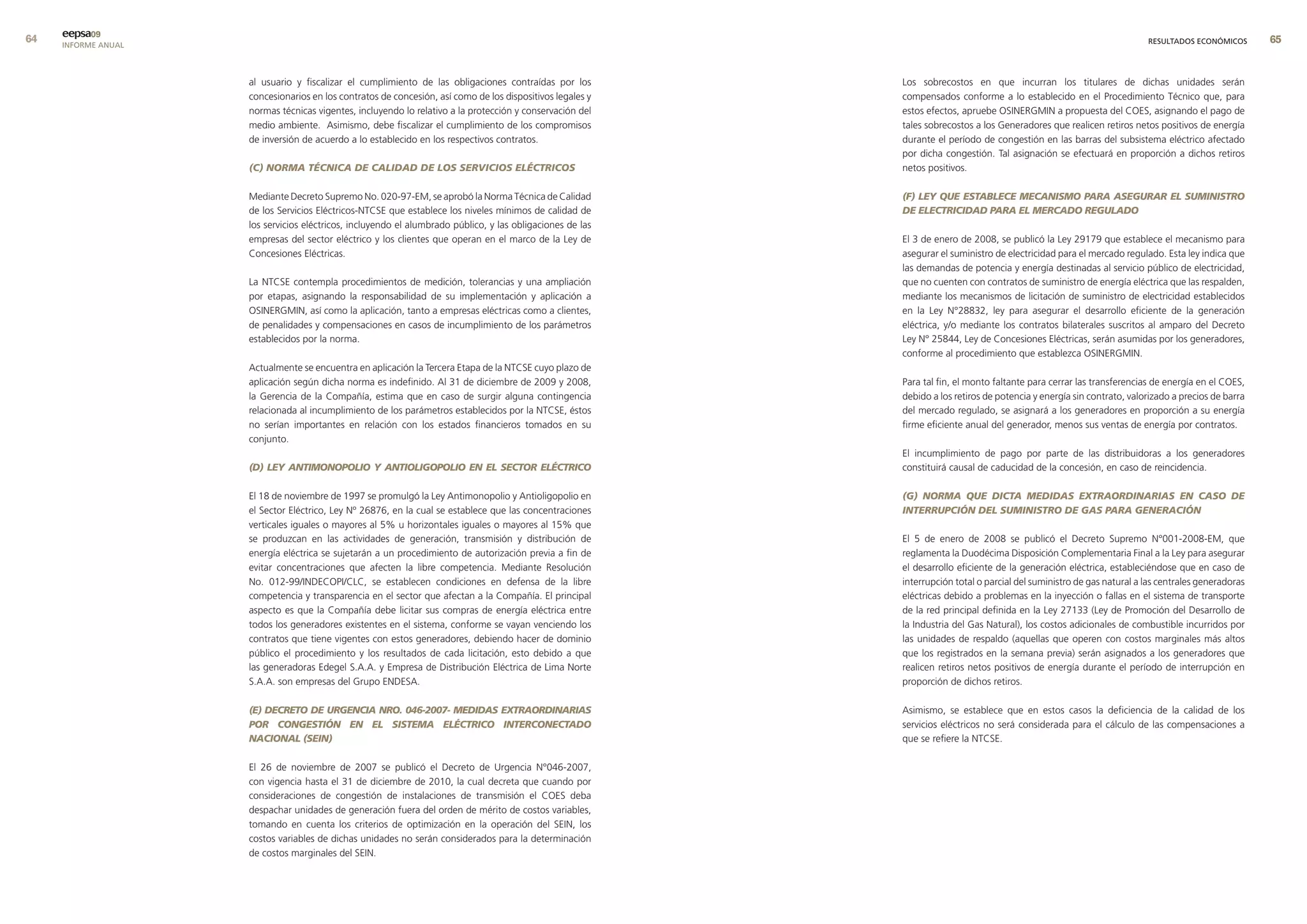 eepsa09
     INFORME ANUAL                                                                                                                                                       RESULTADOS ECONÓMICOS       


                     al usuario y fiscalizar el cumplimiento de las obligaciones contraídas por los         Los sobrecostos en que incurran los titulares de dichas unidades serán
                     concesionarios en los contratos de concesión, así como de los dispositivos legales y   compensados conforme a lo establecido en el Procedimiento Técnico que, para
                     normas técnicas vigentes, incluyendo lo relativo a la protección y conservación del    estos efectos, apruebe OSINERGMIN a propuesta del COES, asignando el pago de
                     medio ambiente. Asimismo, debe fiscalizar el cumplimiento de los compromisos           tales sobrecostos a los Generadores que realicen retiros netos positivos de energía
                     de inversión de acuerdo a lo establecido en los respectivos contratos.                 durante el período de congestión en las barras del subsistema eléctrico afectado
                                                                                                            por dicha congestión. Tal asignación se efectuará en proporción a dichos retiros
                     (C) NORMA TÉCNICA DE CALIDAD DE LOS SERVICIOS ELÉCTRICOS                               netos positivos.

                     Mediante Decreto Supremo No. 020-97-EM, se aprobó la Norma Técnica de Calidad          (F) LEY qUE ESTABLECE MECANISMO PARA ASEGURAR EL SUMINISTRO
                     de los Servicios Eléctricos-NTCSE que establece los niveles mínimos de calidad de      DE ELECTRICIDAD PARA EL MERCADO REGULADO
                     los servicios eléctricos, incluyendo el alumbrado público, y las obligaciones de las
                     empresas del sector eléctrico y los clientes que operan en el marco de la Ley de       El 3 de enero de 2008, se publicó la Ley 29179 que establece el mecanismo para
                     Concesiones Eléctricas.                                                                asegurar el suministro de electricidad para el mercado regulado. Esta ley indica que
                                                                                                            las demandas de potencia y energía destinadas al servicio público de electricidad,
                     La NTCSE contempla procedimientos de medición, tolerancias y una ampliación            que no cuenten con contratos de suministro de energía eléctrica que las respalden,
                     por etapas, asignando la responsabilidad de su implementación y aplicación a           mediante los mecanismos de licitación de suministro de electricidad establecidos
                     OSINERGMIN, así como la aplicación, tanto a empresas eléctricas como a clientes,       en la Ley N°28832, ley para asegurar el desarrollo eficiente de la generación
                     de penalidades y compensaciones en casos de incumplimiento de los parámetros           eléctrica, y/o mediante los contratos bilaterales suscritos al amparo del Decreto
                     establecidos por la norma.                                                             Ley N° 25844, Ley de Concesiones Eléctricas, serán asumidas por los generadores,
                                                                                                            conforme al procedimiento que establezca OSINERGMIN.
                     Actualmente se encuentra en aplicación la Tercera Etapa de la NTCSE cuyo plazo de
                     aplicación según dicha norma es indefinido. Al 31 de diciembre de 2009 y 2008,         Para tal fin, el monto faltante para cerrar las transferencias de energía en el COES,
                     la Gerencia de la Compañía, estima que en caso de surgir alguna contingencia           debido a los retiros de potencia y energía sin contrato, valorizado a precios de barra
                     relacionada al incumplimiento de los parámetros establecidos por la NTCSE, éstos       del mercado regulado, se asignará a los generadores en proporción a su energía
                     no serían importantes en relación con los estados financieros tomados en su            firme eficiente anual del generador, menos sus ventas de energía por contratos.
                     conjunto.
                                                                                                            El incumplimiento de pago por parte de las distribuidoras a los generadores
                     (D) LEY ANTIMONOPOLIO Y ANTIOLIGOPOLIO EN EL SECTOR ELÉCTRICO                          constituirá causal de caducidad de la concesión, en caso de reincidencia.

                     El 18 de noviembre de 1997 se promulgó la Ley Antimonopolio y Antioligopolio en        (G) NORMA qUE DICTA MEDIDAS ExTRAORDINARIAS EN CASO DE
                     el Sector Eléctrico, Ley Nº 26876, en la cual se establece que las concentraciones     INTERRUPCIÓN DEL SUMINISTRO DE GAS PARA GENERACIÓN
                     verticales iguales o mayores al 5% u horizontales iguales o mayores al 15% que
                     se produzcan en las actividades de generación, transmisión y distribución de           El 5 de enero de 2008 se publicó el Decreto Supremo N°001-2008-EM, que
                     energía eléctrica se sujetarán a un procedimiento de autorización previa a fin de      reglamenta la Duodécima Disposición Complementaria Final a la Ley para asegurar
                     evitar concentraciones que afecten la libre competencia. Mediante Resolución           el desarrollo eficiente de la generación eléctrica, estableciéndose que en caso de
                     No. 012-99/INDECOPI/CLC, se establecen condiciones en defensa de la libre              interrupción total o parcial del suministro de gas natural a las centrales generadoras
                     competencia y transparencia en el sector que afectan a la Compañía. El principal       eléctricas debido a problemas en la inyección o fallas en el sistema de transporte
                     aspecto es que la Compañía debe licitar sus compras de energía eléctrica entre         de la red principal definida en la Ley 27133 (Ley de Promoción del Desarrollo de
                     todos los generadores existentes en el sistema, conforme se vayan venciendo los        la Industria del Gas Natural), los costos adicionales de combustible incurridos por
                     contratos que tiene vigentes con estos generadores, debiendo hacer de dominio          las unidades de respaldo (aquellas que operen con costos marginales más altos
                     público el procedimiento y los resultados de cada licitación, esto debido a que        que los registrados en la semana previa) serán asignados a los generadores que
                     las generadoras Edegel S.A.A. y Empresa de Distribución Eléctrica de Lima Norte        realicen retiros netos positivos de energía durante el período de interrupción en
                     S.A.A. son empresas del Grupo ENDESA.                                                  proporción de dichos retiros.

                     (E) DECRETO DE URGENCIA NRO. 046-2007- MEDIDAS ExTRAORDINARIAS                         Asimismo, se establece que en estos casos la deficiencia de la calidad de los
                     POR CONGESTIÓN EN EL SISTEMA ELÉCTRICO INTERCONECTADO                                  servicios eléctricos no será considerada para el cálculo de las compensaciones a
                     NACIONAL (SEIN)                                                                        que se refiere la NTCSE.

                     El 26 de noviembre de 2007 se publicó el Decreto de Urgencia N°046-2007,
                     con vigencia hasta el 31 de diciembre de 2010, la cual decreta que cuando por
                     consideraciones de congestión de instalaciones de transmisión el COES deba
                     despachar unidades de generación fuera del orden de mérito de costos variables,
                     tomando en cuenta los criterios de optimización en la operación del SEIN, los
                     costos variables de dichas unidades no serán considerados para la determinación
                     de costos marginales del SEIN.
 