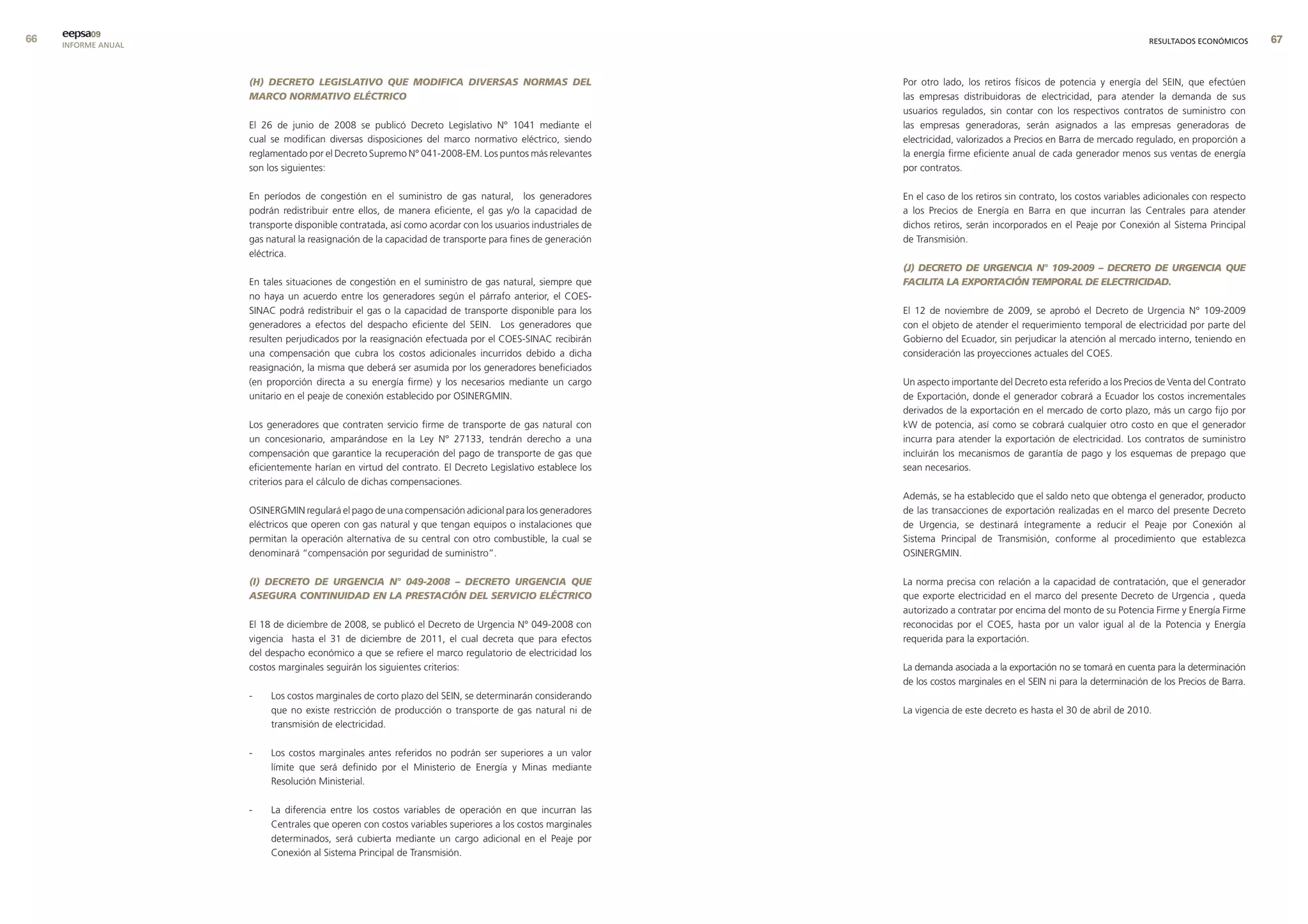 eepsa09
     INFORME ANUAL                                                                                                                                                      RESULTADOS ECONÓMICOS      


                     (H) DECRETO LEGISLATIVO qUE MODIFICA DIVERSAS NORMAS DEL                              Por otro lado, los retiros físicos de potencia y energía del SEIN, que efectúen
                     MARCO NORMATIVO ELÉCTRICO                                                             las empresas distribuidoras de electricidad, para atender la demanda de sus
                                                                                                           usuarios regulados, sin contar con los respectivos contratos de suministro con
                     El 26 de junio de 2008 se publicó Decreto Legislativo N° 1041 mediante el             las empresas generadoras, serán asignados a las empresas generadoras de
                     cual se modifican diversas disposiciones del marco normativo eléctrico, siendo        electricidad, valorizados a Precios en Barra de mercado regulado, en proporción a
                     reglamentado por el Decreto Supremo N° 041-2008-EM. Los puntos más relevantes         la energía firme eficiente anual de cada generador menos sus ventas de energía
                     son los siguientes:                                                                   por contratos.

                     En períodos de congestión en el suministro de gas natural, los generadores            En el caso de los retiros sin contrato, los costos variables adicionales con respecto
                     podrán redistribuir entre ellos, de manera eficiente, el gas y/o la capacidad de      a los Precios de Energía en Barra en que incurran las Centrales para atender
                     transporte disponible contratada, así como acordar con los usuarios industriales de   dichos retiros, serán incorporados en el Peaje por Conexión al Sistema Principal
                     gas natural la reasignación de la capacidad de transporte para fines de generación    de Transmisión.
                     eléctrica.
                                                                                                           (J) DECRETO DE URGENCIA N° 109-2009 – DECRETO DE URGENCIA qUE
                     En tales situaciones de congestión en el suministro de gas natural, siempre que       FACILITA LA ExPORTACIÓN TEMPORAL DE ELECTRICIDAD.
                     no haya un acuerdo entre los generadores según el párrafo anterior, el COES-
                     SINAC podrá redistribuir el gas o la capacidad de transporte disponible para los      El 12 de noviembre de 2009, se aprobó el Decreto de Urgencia N° 109-2009
                     generadores a efectos del despacho eficiente del SEIN. Los generadores que            con el objeto de atender el requerimiento temporal de electricidad por parte del
                     resulten perjudicados por la reasignación efectuada por el COES-SINAC recibirán       Gobierno del Ecuador, sin perjudicar la atención al mercado interno, teniendo en
                     una compensación que cubra los costos adicionales incurridos debido a dicha           consideración las proyecciones actuales del COES.
                     reasignación, la misma que deberá ser asumida por los generadores beneficiados
                     (en proporción directa a su energía firme) y los necesarios mediante un cargo         Un aspecto importante del Decreto esta referido a los Precios de Venta del Contrato
                     unitario en el peaje de conexión establecido por OSINERGMIN.                          de Exportación, donde el generador cobrará a Ecuador los costos incrementales
                                                                                                           derivados de la exportación en el mercado de corto plazo, más un cargo fijo por
                     Los generadores que contraten servicio firme de transporte de gas natural con         kW de potencia, así como se cobrará cualquier otro costo en que el generador
                     un concesionario, amparándose en la Ley N° 27133, tendrán derecho a una               incurra para atender la exportación de electricidad. Los contratos de suministro
                     compensación que garantice la recuperación del pago de transporte de gas que          incluirán los mecanismos de garantía de pago y los esquemas de prepago que
                     eficientemente harían en virtud del contrato. El Decreto Legislativo establece los    sean necesarios.
                     criterios para el cálculo de dichas compensaciones.
                                                                                                           Además, se ha establecido que el saldo neto que obtenga el generador, producto
                     OSINERGMIN regulará el pago de una compensación adicional para los generadores        de las transacciones de exportación realizadas en el marco del presente Decreto
                     eléctricos que operen con gas natural y que tengan equipos o instalaciones que        de Urgencia, se destinará íntegramente a reducir el Peaje por Conexión al
                     permitan la operación alternativa de su central con otro combustible, la cual se      Sistema Principal de Transmisión, conforme al procedimiento que establezca
                     denominará “compensación por seguridad de suministro”.                                OSINERGMIN.

                     (I) DECRETO DE URGENCIA N° 049-2008 – DECRETO URGENCIA qUE                            La norma precisa con relación a la capacidad de contratación, que el generador
                     ASEGURA CONTINUIDAD EN LA PRESTACIÓN DEL SERVICIO ELÉCTRICO                           que exporte electricidad en el marco del presente Decreto de Urgencia , queda
                                                                                                           autorizado a contratar por encima del monto de su Potencia Firme y Energía Firme
                     El 18 de diciembre de 2008, se publicó el Decreto de Urgencia N° 049-2008 con         reconocidas por el COES, hasta por un valor igual al de la Potencia y Energía
                     vigencia hasta el 31 de diciembre de 2011, el cual decreta que para efectos           requerida para la exportación.
                     del despacho económico a que se refiere el marco regulatorio de electricidad los
                     costos marginales seguirán los siguientes criterios:                                  La demanda asociada a la exportación no se tomará en cuenta para la determinación
                                                                                                           de los costos marginales en el SEIN ni para la determinación de los Precios de Barra.
                     -    Los costos marginales de corto plazo del SEIN, se determinarán considerando
                          que no existe restricción de producción o transporte de gas natural ni de        La vigencia de este decreto es hasta el 30 de abril de 2010.
                          transmisión de electricidad.

                     -    Los costos marginales antes referidos no podrán ser superiores a un valor
                          límite que será definido por el Ministerio de Energía y Minas mediante
                          Resolución Ministerial.

                     -    La diferencia entre los costos variables de operación en que incurran las
                          Centrales que operen con costos variables superiores a los costos marginales
                          determinados, será cubierta mediante un cargo adicional en el Peaje por
                          Conexión al Sistema Principal de Transmisión.
 