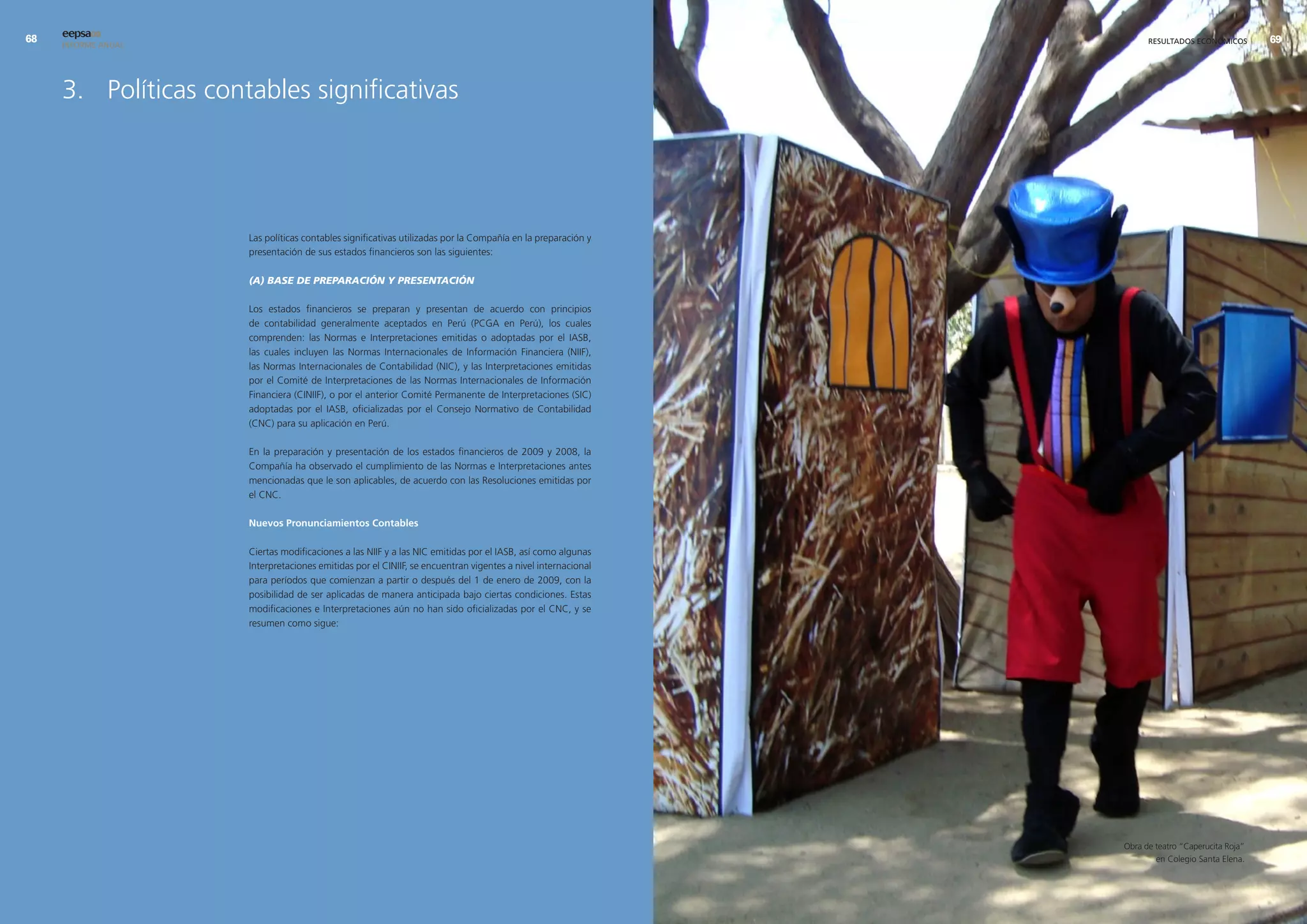 eepsa09
     INFORME ANUAL                                                                                                  RESULTADOS ECONÓMICOS        9




     3. Políticas contables significativas




                      Las políticas contables significativas utilizadas por la Compañía en la preparación y
                      presentación de sus estados financieros son las siguientes:

                      (A) BASE DE PREPARACIÓN Y PRESENTACIÓN

                      Los estados financieros se preparan y presentan de acuerdo con principios
                      de contabilidad generalmente aceptados en Perú (PCGA en Perú), los cuales
                      comprenden: las Normas e Interpretaciones emitidas o adoptadas por el IASB,
                      las cuales incluyen las Normas Internacionales de Información Financiera (NIIF),
                      las Normas Internacionales de Contabilidad (NIC), y las Interpretaciones emitidas
                      por el Comité de Interpretaciones de las Normas Internacionales de Información
                      Financiera (CINIIF), o por el anterior Comité Permanente de Interpretaciones (SIC)
                      adoptadas por el IASB, oficializadas por el Consejo Normativo de Contabilidad
                      (CNC) para su aplicación en Perú.

                      En la preparación y presentación de los estados financieros de 2009 y 2008, la
                      Compañía ha observado el cumplimiento de las Normas e Interpretaciones antes
                      mencionadas que le son aplicables, de acuerdo con las Resoluciones emitidas por
                      el CNC.

                      nuevos Pronunciamientos contables

                      Ciertas modificaciones a las NIIF y a las NIC emitidas por el IASB, así como algunas
                      Interpretaciones emitidas por el CINIIF, se encuentran vigentes a nivel internacional
                      para períodos que comienzan a partir o después del 1 de enero de 2009, con la
                      posibilidad de ser aplicadas de manera anticipada bajo ciertas condiciones. Estas
                      modificaciones e Interpretaciones aún no han sido oficializadas por el CNC, y se
                      resumen como sigue:




                                                                                                              Obra de teatro “Caperucita Roja”
                                                                                                                      en Colegio Santa Elena.
 
