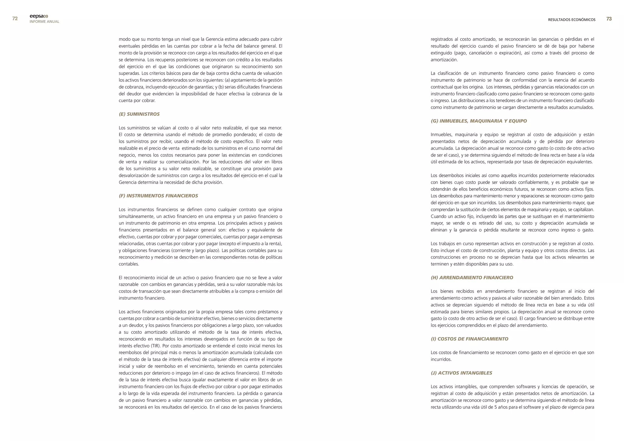 eepsa09
     INFORME ANUAL                                                                                                                                                         RESULTADOS ECONÓMICOS       


                     modo que su monto tenga un nivel que la Gerencia estima adecuado para cubrir             registrados al costo amortizado, se reconocerán las ganancias o pérdidas en el
                     eventuales pérdidas en las cuentas por cobrar a la fecha del balance general. El         resultado del ejercicio cuando el pasivo financiero se dé de baja por haberse
                     monto de la provisión se reconoce con cargo a los resultados del ejercicio en el que     extinguido (pago, cancelación o expiración), así como a través del proceso de
                     se determina. Los recuperos posteriores se reconocen con crédito a los resultados        amortización.
                     del ejercicio en el que las condiciones que originaron su reconocimiento son
                     superadas. Los criterios básicos para dar de baja contra dicha cuenta de valuación       La clasificación de un instrumento financiero como pasivo financiero o como
                     los activos financieros deteriorados son los siguientes: (a) agotamiento de la gestión   instrumento de patrimonio se hace de conformidad con la esencia del acuerdo
                     de cobranza, incluyendo ejecución de garantías; y (b) serias dificultades financieras    contractual que los origina. Los intereses, pérdidas y ganancias relacionados con un
                     del deudor que evidencien la imposibilidad de hacer efectiva la cobranza de la           instrumento financiero clasificado como pasivo financiero se reconocen como gasto
                     cuenta por cobrar.                                                                       o ingreso. Las distribuciones a los tenedores de un instrumento financiero clasificado
                                                                                                              como instrumento de patrimonio se cargan directamente a resultados acumulados.
                     (E) SUMINISTROS
                                                                                                              (G) INMUEBLES, MAqUINARIA Y EqUIPO
                     Los suministros se valúan al costo o al valor neto realizable, el que sea menor.
                     El costo se determina usando el método de promedio ponderado; el costo de                Inmuebles, maquinaria y equipo se registran al costo de adquisición y están
                     los suministros por recibir, usando el método de costo específico. El valor neto         presentados netos de depreciación acumulada y de pérdida por deterioro
                     realizable es el precio de venta estimado de los suministros en el curso normal del      acumulada. La depreciación anual se reconoce como gasto (o costo de otro activo
                     negocio, menos los costos necesarios para poner las existencias en condiciones           de ser el caso), y se determina siguiendo el método de línea recta en base a la vida
                     de venta y realizar su comercialización. Por las reducciones del valor en libros         útil estimada de los activos, representada por tasas de depreciación equivalentes.
                     de los suministros a su valor neto realizable, se constituye una provisión para
                     desvalorización de suministros con cargo a los resultados del ejercicio en el cual la    Los desembolsos iniciales así como aquellos incurridos posteriormente relacionados
                     Gerencia determina la necesidad de dicha provisión.                                      con bienes cuyo costo puede ser valorado confiablemente, y es probable que se
                                                                                                              obtendrán de ellos beneficios económicos futuros, se reconocen como activos fijos.
                     (F) INSTRUMENTOS FINANCIEROS                                                             Los desembolsos para mantenimiento menor y reparaciones se reconocen como gasto
                                                                                                              del ejercicio en que son incurridos. Los desembolsos para mantenimiento mayor, que
                     Los instrumentos financieros se definen como cualquier contrato que origina              comprendan la sustitución de ciertos elementos de maquinaria y equipo, se capitalizan.
                     simultáneamente, un activo financiero en una empresa y un pasivo financiero o            Cuando un activo fijo, incluyendo las partes que se sustituyan en el mantenimiento
                     un instrumento de patrimonio en otra empresa. Los principales activos y pasivos          mayor, se vende o es retirado del uso, su costo y depreciación acumulada se
                     financieros presentados en el balance general son: efectivo y equivalente de             eliminan y la ganancia o pérdida resultante se reconoce como ingreso o gasto.
                     efectivo, cuentas por cobrar y por pagar comerciales, cuentas por pagar a empresas
                     relacionadas, otras cuentas por cobrar y por pagar (excepto el impuesto a la renta),     Los trabajos en curso representan activos en construcción y se registran al costo.
                     y obligaciones financieras (corriente y largo plazo). Las políticas contables para su    Esto incluye el costo de construcción, planta y equipo y otros costos directos. Las
                     reconocimiento y medición se describen en las correspondientes notas de políticas        construcciones en proceso no se deprecian hasta que los activos relevantes se
                     contables.                                                                               terminen y estén disponibles para su uso.

                     El reconocimiento inicial de un activo o pasivo financiero que no se lleve a valor       (H) ARRENDAMIENTO FINANCIERO
                     razonable con cambios en ganancias y pérdidas, será a su valor razonable más los
                     costos de transacción que sean directamente atribuibles a la compra o emisión del        Los bienes recibidos en arrendamiento financiero se registran al inicio del
                     instrumento financiero.                                                                  arrendamiento como activos y pasivos al valor razonable del bien arrendado. Estos
                                                                                                              activos se deprecian siguiendo el método de línea recta en base a su vida útil
                     Los activos financieros originados por la propia empresa tales como préstamos y          estimada para bienes similares propios. La depreciación anual se reconoce como
                     cuentas por cobrar a cambio de suministrar efectivo, bienes o servicios directamente     gasto (o costo de otro activo de ser el caso). El cargo financiero se distribuye entre
                     a un deudor, y los pasivos financieros por obligaciones a largo plazo, son valuados      los ejercicios comprendidos en el plazo del arrendamiento.
                     a su costo amortizado utilizando el método de la tasa de interés efectiva,
                     reconociendo en resultados los intereses devengados en función de su tipo de             (I) COSTOS DE FINANCIAMIENTO
                     interés efectivo (TIR). Por costo amortizado se entiende el costo inicial menos los
                     reembolsos del principal más o menos la amortización acumulada (calculada con            Los costos de financiamiento se reconocen como gasto en el ejercicio en que son
                     el método de la tasa de interés efectiva) de cualquier diferencia entre el importe       incurridos.
                     inicial y valor de reembolso en el vencimiento, teniendo en cuenta potenciales
                     reducciones por deterioro o impago (en el caso de activos financieros). El método        (J) ACTIVOS INTANGIBLES
                     de la tasa de interés efectiva busca igualar exactamente el valor en libros de un
                     instrumento financiero con los flujos de efectivo por cobrar o por pagar estimados       Los activos intangibles, que comprenden softwares y licencias de operación, se
                     a lo largo de la vida esperada del instrumento financiero. La pérdida o ganancia         registran al costo de adquisición y están presentados netos de amortización. La
                     de un pasivo financiero a valor razonable con cambios en ganancias y pérdidas,           amortización se reconoce como gasto y se determina siguiendo el método de línea
                     se reconocerá en los resultados del ejercicio. En el caso de los pasivos financieros     recta utilizando una vida útil de 5 años para el software y el plazo de vigencia para
 
