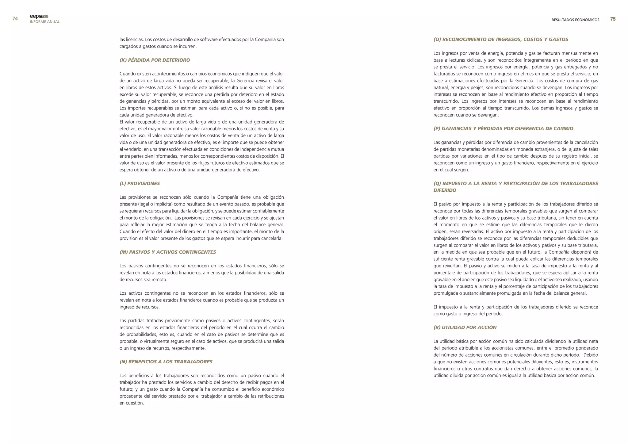 eepsa09
     INFORME ANUAL                                                                                                                                                       RESULTADOS ECONÓMICOS      


                     las licencias. Los costos de desarrollo de software efectuados por la Compañía son     (O) RECONOCIMIENTO DE INGRESOS, COSTOS Y GASTOS
                     cargados a gastos cuando se incurren.
                                                                                                            Los ingresos por venta de energía, potencia y gas se facturan mensualmente en
                     (k) PÉRDIDA POR DETERIORO                                                              base a lecturas cíclicas, y son reconocidos íntegramente en el período en que
                                                                                                            se presta el servicio. Los ingresos por energía, potencia y gas entregados y no
                     Cuando existen acontecimientos o cambios económicos que indiquen que el valor          facturados se reconocen como ingreso en el mes en que se presta el servicio, en
                     de un activo de larga vida no pueda ser recuperable, la Gerencia revisa el valor       base a estimaciones efectuadas por la Gerencia. Los costos de compra de gas
                     en libros de estos activos. Si luego de este análisis resulta que su valor en libros   natural, energía y peajes, son reconocidos cuando se devengan. Los ingresos por
                     excede su valor recuperable, se reconoce una pérdida por deterioro en el estado        intereses se reconocen en base al rendimiento efectivo en proporción al tiempo
                     de ganancias y pérdidas, por un monto equivalente al exceso del valor en libros.       transcurrido. Los ingresos por intereses se reconocen en base al rendimiento
                     Los importes recuperables se estiman para cada activo o, si no es posible, para        efectivo en proporción al tiempo transcurrido. Los demás ingresos y gastos se
                     cada unidad generadora de efectivo.                                                    reconocen cuando se devengan.
                     El valor recuperable de un activo de larga vida o de una unidad generadora de
                     efectivo, es el mayor valor entre su valor razonable menos los costos de venta y su    (P) GANANCIAS Y PÉRDIDAS POR DIFERENCIA DE CAMBIO
                     valor de uso. El valor razonable menos los costos de venta de un activo de larga
                     vida o de una unidad generadora de efectivo, es el importe que se puede obtener        Las ganancias y pérdidas por diferencia de cambio provenientes de la cancelación
                     al venderlo, en una transacción efectuada en condiciones de independencia mutua        de partidas monetarias denominadas en moneda extranjera, o del ajuste de tales
                     entre partes bien informadas, menos los correspondientes costos de disposición. El     partidas por variaciones en el tipo de cambio después de su registro inicial, se
                     valor de uso es el valor presente de los flujos futuros de efectivo estimados que se   reconocen como un ingreso y un gasto financiero, respectivamente en el ejercicio
                     espera obtener de un activo o de una unidad generadora de efectivo.                    en el cual surgen.

                     (L) PROVISIONES                                                                        (q) IMPUESTO A LA RENTA Y PARTICIPACIÓN DE LOS TRABAJADORES
                                                                                                            DIFERIDO
                     Las provisiones se reconocen sólo cuando la Compañía tiene una obligación
                     presente (legal o implícita) como resultado de un evento pasado, es probable que       El pasivo por impuesto a la renta y participación de los trabajadores diferido se
                     se requieran recursos para liquidar la obligación, y se puede estimar confiablemente   reconoce por todas las diferencias temporales gravables que surgen al comparar
                     el monto de la obligación. Las provisiones se revisan en cada ejercicio y se ajustan   el valor en libros de los activos y pasivos y su base tributaria, sin tener en cuenta
                     para reflejar la mejor estimación que se tenga a la fecha del balance general.         el momento en que se estime que las diferencias temporales que le dieron
                     Cuando el efecto del valor del dinero en el tiempo es importante, el monto de la       origen, serán reversadas. El activo por impuesto a la renta y participación de los
                     provisión es el valor presente de los gastos que se espera incurrir para cancelarla.   trabajadores diferido se reconoce por las diferencias temporales deducibles que
                                                                                                            surgen al comparar el valor en libros de los activos y pasivos y su base tributaria,
                     (M) PASIVOS Y ACTIVOS CONTINGENTES                                                     en la medida en que sea probable que en el futuro, la Compañía dispondrá de
                                                                                                            suficiente renta gravable contra la cual pueda aplicar las diferencias temporales
                     Los pasivos contingentes no se reconocen en los estados financieros, sólo se           que reviertan. El pasivo y activo se miden a la tasa de impuesto a la renta y al
                     revelan en nota a los estados financieros, a menos que la posibilidad de una salida    porcentaje de participación de los trabajadores, que se espera aplicar a la renta
                     de recursos sea remota.                                                                gravable en el año en que este pasivo sea liquidado o el activo sea realizado, usando
                                                                                                            la tasa de impuesto a la renta y el porcentaje de participación de los trabajadores
                     Los activos contingentes no se reconocen en los estados financieros, sólo se           promulgada o sustancialmente promulgada en la fecha del balance general.
                     revelan en nota a los estados financieros cuando es probable que se produzca un
                     ingreso de recursos.                                                                   El impuesto a la renta y participación de los trabajadores diferido se reconoce
                                                                                                            como gasto o ingreso del período.
                     Las partidas tratadas previamente como pasivos o activos contingentes, serán
                     reconocidas en los estados financieros del período en el cual ocurra el cambio         (R) UTILIDAD POR ACCIÓN
                     de probabilidades, esto es, cuando en el caso de pasivos se determine que es
                     probable, o virtualmente seguro en el caso de activos, que se producirá una salida     La utilidad básica por acción común ha sido calculada dividiendo la utilidad neta
                     o un ingreso de recursos, respectivamente.                                             del período atribuible a los accionistas comunes, entre el promedio ponderado
                                                                                                            del número de acciones comunes en circulación durante dicho período. Debido
                     (N) BENEFICIOS A LOS TRABAJADORES                                                      a que no existen acciones comunes potenciales diluyentes, esto es, instrumentos
                                                                                                            financieros u otros contratos que dan derecho a obtener acciones comunes, la
                     Los beneficios a los trabajadores son reconocidos como un pasivo cuando el             utilidad diluida por acción común es igual a la utilidad básica por acción común.
                     trabajador ha prestado los servicios a cambio del derecho de recibir pagos en el
                     futuro; y un gasto cuando la Compañía ha consumido el beneficio económico
                     procedente del servicio prestado por el trabajador a cambio de las retribuciones
                     en cuestión.
 