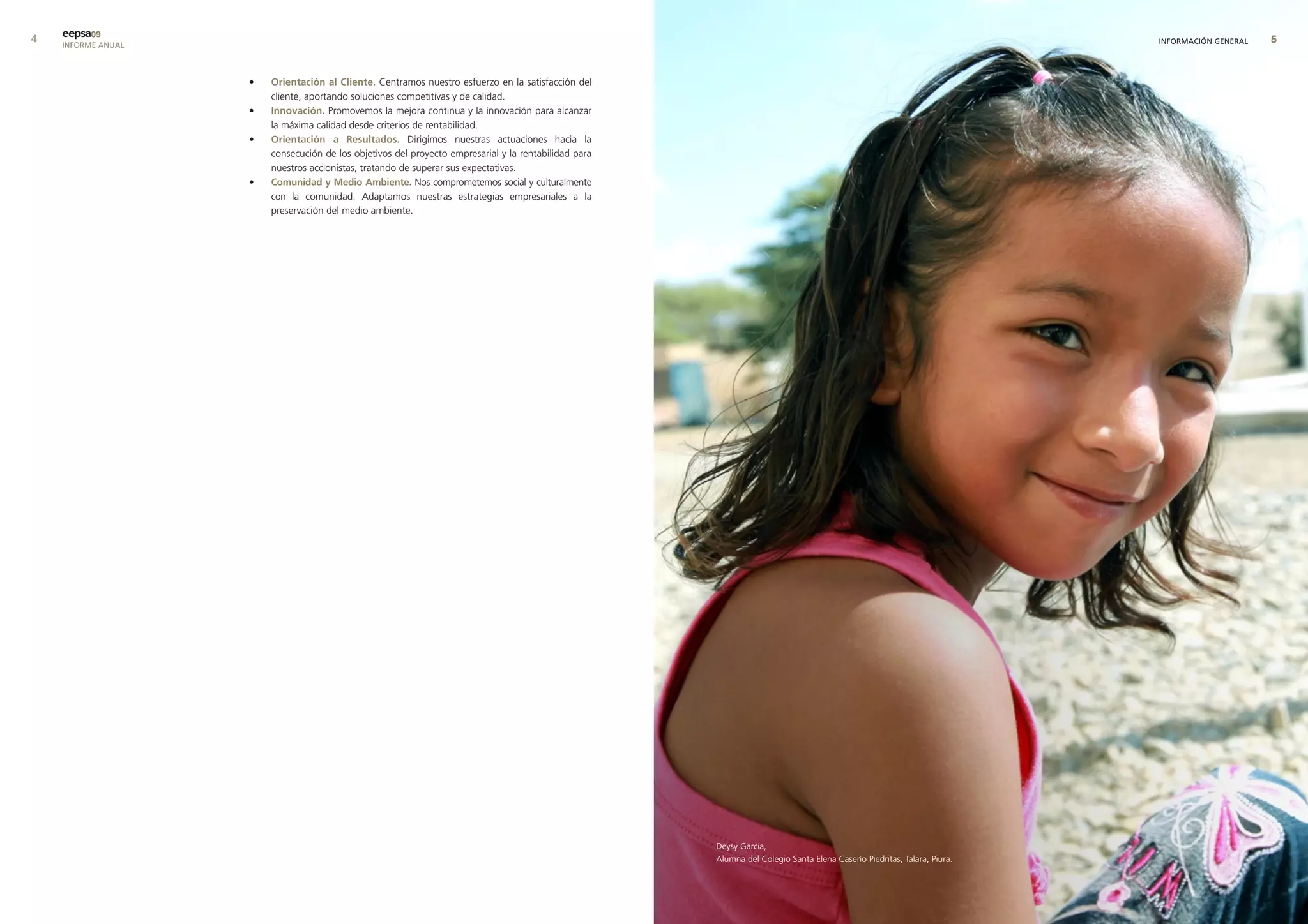 eepsa09
    INFORME ANUAL                                                                                                                                                         INFORMACIÓN GENERAL   


                    •   orientación al cliente. Centramos nuestro esfuerzo en la satisfacción del
                        cliente, aportando soluciones competitivas y de calidad.
                    •   Innovación. Promovemos la mejora continua y la innovación para alcanzar
                        la máxima calidad desde criterios de rentabilidad.
                    •   orientación a resultados. Dirigimos nuestras actuaciones hacia la
                        consecución de los objetivos del proyecto empresarial y la rentabilidad para
                        nuestros accionistas, tratando de superar sus expectativas.
                    •   comunidad y medio ambiente. Nos comprometemos social y culturalmente
                        con la comunidad. Adaptamos nuestras estrategias empresariales a la
                        preservación del medio ambiente.




                                                                                                       Deysy García,
                                                                                                       Alumna del Colegio Santa Elena Caserío Piedritas, Talara, Piura.
 