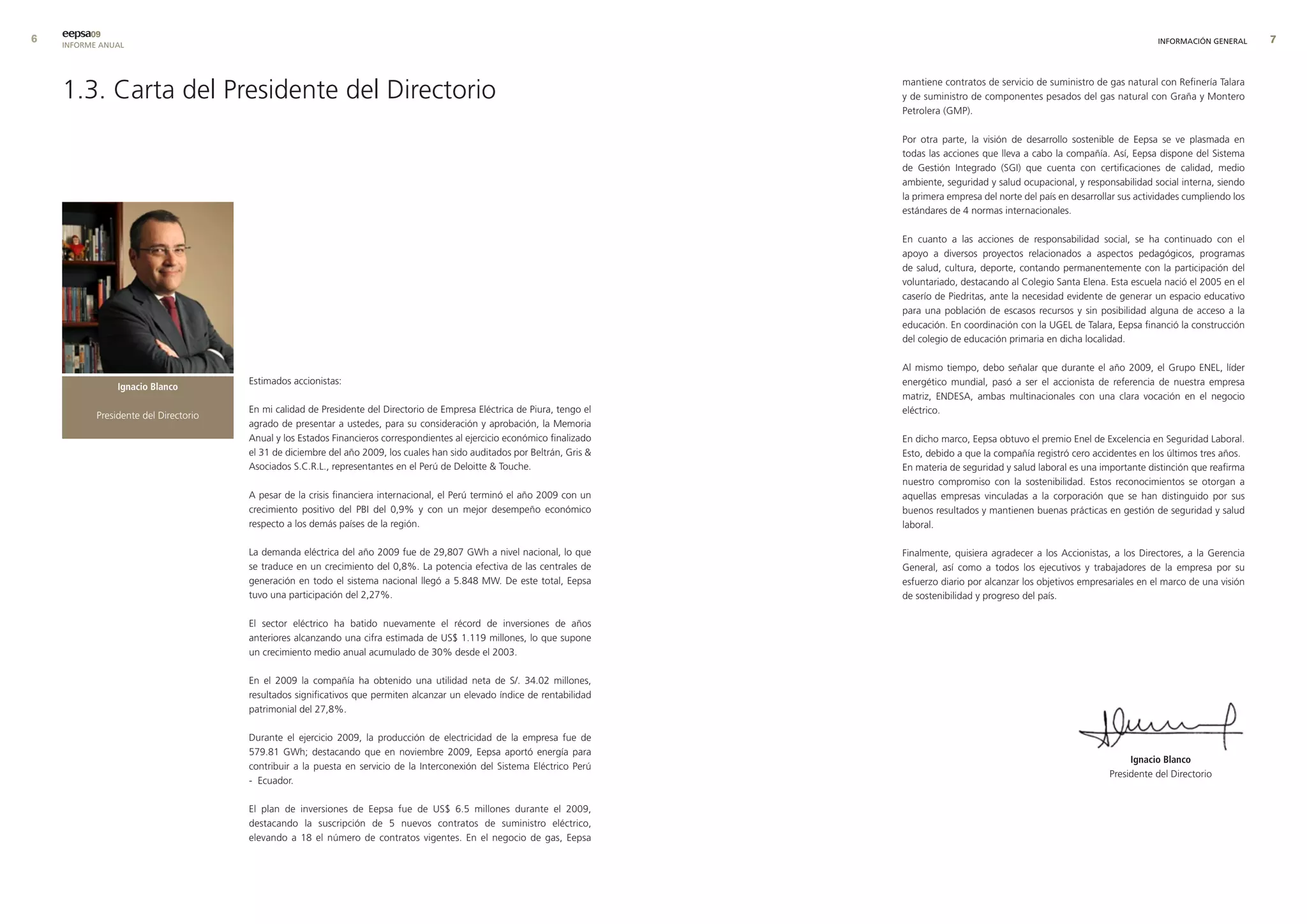 eepsa09
    INFORME ANUAL                                                                                                                                                                        INFORMACIÓN GENERAL      




    1.3. Carta del Presidente del Directorio                                                                                mantiene contratos de servicio de suministro de gas natural con Refinería Talara
                                                                                                                            y de suministro de componentes pesados del gas natural con Graña y Montero
                                                                                                                            Petrolera (GMP).

                                                                                                                            Por otra parte, la visión de desarrollo sostenible de Eepsa se ve plasmada en
                                                                                                                            todas las acciones que lleva a cabo la compañía. Así, Eepsa dispone del Sistema
                                                                                                                            de Gestión Integrado (SGI) que cuenta con certificaciones de calidad, medio
                                                                                                                            ambiente, seguridad y salud ocupacional, y responsabilidad social interna, siendo
                                                                                                                            la primera empresa del norte del país en desarrollar sus actividades cumpliendo los
                                                                                                                            estándares de 4 normas internacionales.

                                                                                                                            En cuanto a las acciones de responsabilidad social, se ha continuado con el
                                                                                                                            apoyo a diversos proyectos relacionados a aspectos pedagógicos, programas
                                                                                                                            de salud, cultura, deporte, contando permanentemente con la participación del
                                                                                                                            voluntariado, destacando al Colegio Santa Elena. Esta escuela nació el 2005 en el
                                                                                                                            caserío de Piedritas, ante la necesidad evidente de generar un espacio educativo
                                                                                                                            para una población de escasos recursos y sin posibilidad alguna de acceso a la
                                                                                                                            educación. En coordinación con la UGEL de Talara, Eepsa financió la construcción
                                                                                                                            del colegio de educación primaria en dicha localidad.

                                                                                                                            Al mismo tiempo, debo señalar que durante el año 2009, el Grupo ENEL, líder
                                       Estimados accionistas:                                                               energético mundial, pasó a ser el accionista de referencia de nuestra empresa
                Ignacio Blanco
                                                                                                                            matriz, ENDESA, ambas multinacionales con una clara vocación en el negocio
                                       En mi calidad de Presidente del Directorio de Empresa Eléctrica de Piura, tengo el   eléctrico.
           Presidente del Directorio
                                       agrado de presentar a ustedes, para su consideración y aprobación, la Memoria
                                       Anual y los Estados Financieros correspondientes al ejercicio económico finalizado   En dicho marco, Eepsa obtuvo el premio Enel de Excelencia en Seguridad Laboral.
                                       el 31 de diciembre del año 2009, los cuales han sido auditados por Beltrán, Gris    Esto, debido a que la compañía registró cero accidentes en los últimos tres años.
                                       Asociados S.C.R.L., representantes en el Perú de Deloitte  Touche.                  En materia de seguridad y salud laboral es una importante distinción que reafirma
                                                                                                                            nuestro compromiso con la sostenibilidad. Estos reconocimientos se otorgan a
                                       A pesar de la crisis financiera internacional, el Perú terminó el año 2009 con un    aquellas empresas vinculadas a la corporación que se han distinguido por sus
                                       crecimiento positivo del PBI del 0,9% y con un mejor desempeño económico             buenos resultados y mantienen buenas prácticas en gestión de seguridad y salud
                                       respecto a los demás países de la región.                                            laboral.

                                       La demanda eléctrica del año 2009 fue de 29,807 GWh a nivel nacional, lo que         Finalmente, quisiera agradecer a los Accionistas, a los Directores, a la Gerencia
                                       se traduce en un crecimiento del 0,8%. La potencia efectiva de las centrales de      General, así como a todos los ejecutivos y trabajadores de la empresa por su
                                       generación en todo el sistema nacional llegó a 5.848 MW. De este total, Eepsa        esfuerzo diario por alcanzar los objetivos empresariales en el marco de una visión
                                       tuvo una participación del 2,27%.                                                    de sostenibilidad y progreso del país.

                                       El sector eléctrico ha batido nuevamente el récord de inversiones de años
                                       anteriores alcanzando una cifra estimada de US$ 1.119 millones, lo que supone
                                       un crecimiento medio anual acumulado de 30% desde el 2003.

                                       En el 2009 la compañía ha obtenido una utilidad neta de S/. 34.02 millones,
                                       resultados significativos que permiten alcanzar un elevado índice de rentabilidad
                                       patrimonial del 27,8%.

                                       Durante el ejercicio 2009, la producción de electricidad de la empresa fue de
                                       579.81 GWh; destacando que en noviembre 2009, Eepsa aportó energía para
                                                                                                                                                                                   Ignacio Blanco
                                       contribuir a la puesta en servicio de la Interconexión del Sistema Eléctrico Perú
                                                                                                                                                                              Presidente del Directorio
                                       - Ecuador.

                                       El plan de inversiones de Eepsa fue de US$ 6.5 millones durante el 2009,
                                       destacando la suscripción de 5 nuevos contratos de suministro eléctrico,
                                       elevando a 18 el número de contratos vigentes. En el negocio de gas, Eepsa
 