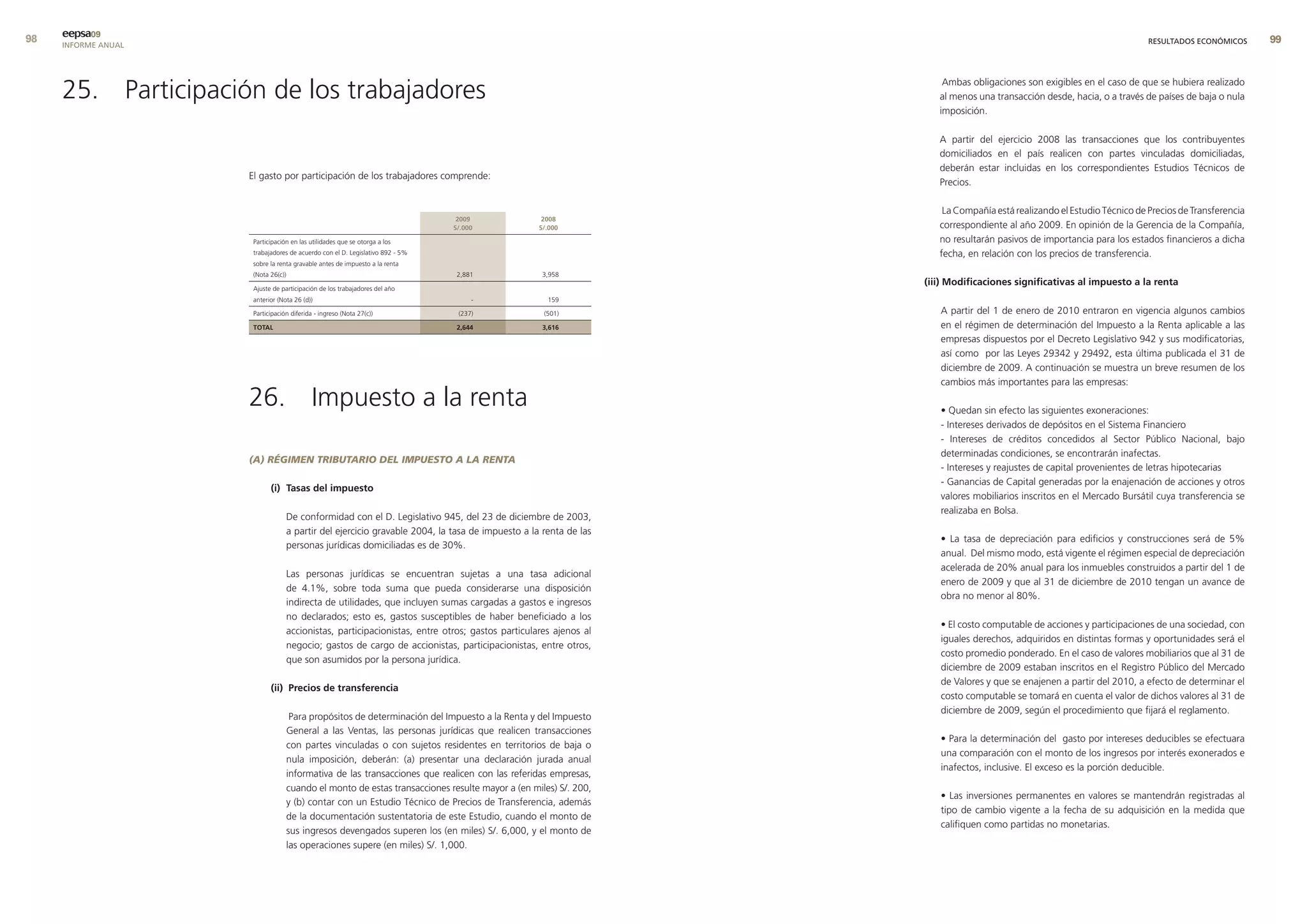 9   eepsa09
     INFORME ANUAL                                                                                                                                                    RESULTADOS ECONÓMICOS      99




     25. Participación de los trabajadores                                                                          Ambas obligaciones son exigibles en el caso de que se hubiera realizado
                                                                                                                   al menos una transacción desde, hacia, o a través de países de baja o nula
                                                                                                                   imposición.

                                                                                                                   A partir del ejercicio 2008 las transacciones que los contribuyentes
                                                                                                                   domiciliados en el país realicen con partes vinculadas domiciliadas,
                                                                                                                   deberán estar incluidas en los correspondientes Estudios Técnicos de
                     El gasto por participación de los trabajadores comprende:
                                                                                                                   Precios.

                                                                                                                    La Compañía está realizando el Estudio Técnico de Precios de Transferencia
                                                                                2009             2008
                                                                               s/.000           s/.000             correspondiente al año 2009. En opinión de la Gerencia de la Compañía,
                      Participación en las utilidades que se otorga a los                                          no resultarán pasivos de importancia para los estados financieros a dicha
                      trabajadores de acuerdo con el D. Legislativo 892 - 5%                                       fecha, en relación con los precios de transferencia.
                      sobre la renta gravable antes de impuesto a la renta
                      (Nota 26(c))                                              2,881            3,958
                                                                                                                (iii) modificaciones significativas al impuesto a la renta
                      Ajuste de participación de los trabajadores del año
                      anterior (Nota 26 (d))                                        -             159

                      Participación diferida - ingreso (Nota 27(c))             (237)            (501)             A partir del 1 de enero de 2010 entraron en vigencia algunos cambios
                      total                                                     2,644            3,616             en el régimen de determinación del Impuesto a la Renta aplicable a las
                                                                                                                   empresas dispuestos por el Decreto Legislativo 942 y sus modificatorias,
                                                                                                                   así como por las Leyes 29342 y 29492, esta última publicada el 31 de
                                                                                                                   diciembre de 2009. A continuación se muestra un breve resumen de los
                                                                                                                   cambios más importantes para las empresas:

                     26. Impuesto a la renta                                                                       • Quedan sin efecto las siguientes exoneraciones:
                                                                                                                   - Intereses derivados de depósitos en el Sistema Financiero
                                                                                                                   - Intereses de créditos concedidos al Sector Público Nacional, bajo
                                                                                                                   determinadas condiciones, se encontrarán inafectas.
                     (A) RÉGIMEN TRIBUTARIO DEL IMPUESTO A LA RENTA
                                                                                                                   - Intereses y reajustes de capital provenientes de letras hipotecarias
                                                                                                                   - Ganancias de Capital generadas por la enajenación de acciones y otros
                            (i) tasas del impuesto
                                                                                                                   valores mobiliarios inscritos en el Mercado Bursátil cuya transferencia se
                                                                                                                   realizaba en Bolsa.
                                  De conformidad con el D. Legislativo 945, del 23 de diciembre de 2003,
                                  a partir del ejercicio gravable 2004, la tasa de impuesto a la renta de las
                                                                                                                   • La tasa de depreciación para edificios y construcciones será de 5%
                                  personas jurídicas domiciliadas es de 30%.
                                                                                                                   anual. Del mismo modo, está vigente el régimen especial de depreciación
                                                                                                                   acelerada de 20% anual para los inmuebles construidos a partir del 1 de
                                  Las personas jurídicas se encuentran sujetas a una tasa adicional
                                                                                                                   enero de 2009 y que al 31 de diciembre de 2010 tengan un avance de
                                  de 4.1%, sobre toda suma que pueda considerarse una disposición
                                                                                                                   obra no menor al 80%.
                                  indirecta de utilidades, que incluyen sumas cargadas a gastos e ingresos
                                  no declarados; esto es, gastos susceptibles de haber beneficiado a los
                                                                                                                   • El costo computable de acciones y participaciones de una sociedad, con
                                  accionistas, participacionistas, entre otros; gastos particulares ajenos al
                                                                                                                   iguales derechos, adquiridos en distintas formas y oportunidades será el
                                  negocio; gastos de cargo de accionistas, participacionistas, entre otros,
                                                                                                                   costo promedio ponderado. En el caso de valores mobiliarios que al 31 de
                                  que son asumidos por la persona jurídica.
                                                                                                                   diciembre de 2009 estaban inscritos en el Registro Público del Mercado
                                                                                                                   de Valores y que se enajenen a partir del 2010, a efecto de determinar el
                            (ii) Precios de transferencia
                                                                                                                   costo computable se tomará en cuenta el valor de dichos valores al 31 de
                                                                                                                   diciembre de 2009, según el procedimiento que fijará el reglamento.
                                   Para propósitos de determinación del Impuesto a la Renta y del Impuesto
                                  General a las Ventas, las personas jurídicas que realicen transacciones
                                                                                                                   • Para la determinación del gasto por intereses deducibles se efectuara
                                  con partes vinculadas o con sujetos residentes en territorios de baja o
                                                                                                                   una comparación con el monto de los ingresos por interés exonerados e
                                  nula imposición, deberán: (a) presentar una declaración jurada anual
                                                                                                                   inafectos, inclusive. El exceso es la porción deducible.
                                  informativa de las transacciones que realicen con las referidas empresas,
                                  cuando el monto de estas transacciones resulte mayor a (en miles) S/. 200,
                                                                                                                   • Las inversiones permanentes en valores se mantendrán registradas al
                                  y (b) contar con un Estudio Técnico de Precios de Transferencia, además
                                                                                                                   tipo de cambio vigente a la fecha de su adquisición en la medida que
                                  de la documentación sustentatoria de este Estudio, cuando el monto de
                                                                                                                   califiquen como partidas no monetarias.
                                  sus ingresos devengados superen los (en miles) S/. 6,000, y el monto de
                                  las operaciones supere (en miles) S/. 1,000.
 