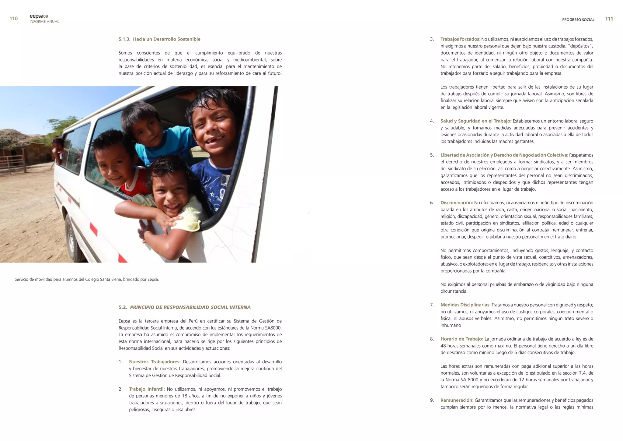 0      eepsa09
         INFORME ANUAL                                                                                                                                                                                             PROGRESO SOCIAL     


                                                         5.1.3. Hacia un desarrollo sostenible                                               3.   trabajos forzados: No utilizamos, ni auspiciamos el uso de trabajos forzados,
                                                                                                                                                  ni exigimos a nuestro personal que dejen bajo nuestra custodia, “depósitos”,
                                                         Somos conscientes de que el cumplimiento equilibrado de nuestras                         documentos de identidad, ni ningún otro objeto o documentos de valor
                                                         responsabilidades en materia económica, social y medioambiental, sobre                   para el trabajador, al comenzar la relación laboral con nuestra compañía.
                                                         la base de criterios de sostenibilidad, es esencial para el mantenimiento de             No retenemos parte del salario, beneficios, propiedad o documentos del
                                                         nuestra posición actual de liderazgo y para su reforzamiento de cara al futuro.          trabajador para forzarlo a seguir trabajando para la empresa.

                                                                                                                                                  Los trabajadores tienen libertad para salir de las instalaciones de su lugar
                                                                                                                                                  de trabajo después de cumplir su jornada laboral. Asimismo, son libres de
                                                                                                                                                  finalizar su relación laboral siempre que avisen con la anticipación señalada
                                                                                                                                                  en la legislación laboral vigente.

                                                                                                                                             4.   salud y seguridad en el trabajo: Establecemos un entorno laboral seguro
                                                                                                                                                  y saludable, y tomamos medidas adecuadas para prevenir accidentes y
                                                                                                                                                  lesiones ocasionadas durante la actividad laboral o asociadas a ella de todos
                                                                                                                                                  los trabajadores incluidas las madres gestantes.

                                                                                                                                             5.   libertad de asociación y derecho de negociación colectiva: Respetamos
                                                                                                                                                  el derecho de nuestros empleados a formar sindicatos, y a ser miembros
                                                                                                                                                  del sindicato de su elección, así como a negociar colectivamente. Asimismo,
                                                                                                                                                  garantizamos que los representantes del personal no sean discriminados,
                                                                                                                                                  acosados, intimidados o despedidos y que dichos representantes tengan
                                                                                                                                                  acceso a los trabajadores en el lugar de trabajo.

                                                                                                                                             6.   discriminación: No efectuamos, ni auspiciamos ningún tipo de discriminación
                                                                                                                                                  basada en los atributos de raza, casta, origen nacional o social, nacimiento,
                                                                                                                                                  religión, discapacidad, género, orientación sexual, responsabilidades familiares,
                                                                                                                                                  estado civil, participación en sindicatos, afiliación política, edad o cualquier
                                                                                                                                                  otra condición que origina discriminación al contratar, remunerar, entrenar,
                                                                                                                                                  promocionar, despedir, o jubilar a nuestro personal, y en el trato diario.

                                                                                                                                                  No permitimos comportamientos, incluyendo gestos, lenguaje, y contacto
                                                                                                                                                  físico, que sean desde el punto de vista sexual, coercitivos, amenazadores,
                                                                                                                                                  abusivos, o explotadores en el lugar de trabajo, residencias y otras instalaciones
                                                                                                                                                  proporcionadas por la compañía.
 Servicio de movilidad para alumnos del Colegio Santa Elena, brindado por Eepsa.
                                                                                                                                                  No exigimos al personal pruebas de embarazo o de virginidad bajo ninguna
                                                                                                                                                  circunstancia.

                                                                                                                                             7.   medidas disciplinarias: Tratamos a nuestro personal con dignidad y respeto;
                                                         5.2. PRINCIPIO DE RESPONSABILIDAD SOCIAL INTERNA
                                                                                                                                                  no utilizamos, ni apoyamos el uso de castigos corporales, coerción mental o
                                                                                                                                                  física, ni abusos verbales. Asimismo, no permitimos ningún trato severo o
                                                         Eepsa es la tercera empresa del Perú en certificar su Sistema de Gestión de
                                                                                                                                                  inhumano
                                                         Responsabilidad Social Interna, de acuerdo con los estándares de la Norma SA8000.
                                                         La empresa ha asumido el compromiso de implementar los requerimientos de
                                                                                                                                             8.   Horario de trabajo: La jornada ordinaria de trabajo de acuerdo a ley es de
                                                         esta norma internacional, para hacerlo se rige por los siguientes principios de
                                                                                                                                                  48 horas semanales como máximo. El personal tiene derecho a un día libre
                                                         Responsabilidad Social en sus actividades y actuaciones:
                                                                                                                                                  de descanso como mínimo luego de 6 días consecutivos de trabajo.
                                                         1.    nuestros trabajadores: Desarrollamos acciones orientadas al desarrollo
                                                                                                                                                  Las horas extras son remuneradas con paga adicional superior a las horas
                                                               y bienestar de nuestros trabajadores, promoviendo la mejora continua del
                                                                                                                                                  normales, son voluntarias a excepción de lo estipulado en la sección 7.4. de
                                                               Sistema de Gestión de Responsabilidad Social.
                                                                                                                                                  la Norma SA 8000 y no excederán de 12 horas semanales por trabajador y
                                                                                                                                                  tampoco serán requeridos de forma regular.
                                                         2.    trabajo Infantil: No utilizamos, ni apoyamos, ni promovemos el trabajo
                                                               de personas menores de 18 años, a fin de no exponer a niños y jóvenes
                                                                                                                                             9.   remuneración: Garantizamos que las remuneraciones y beneficios pagados
                                                               trabajadores a situaciones, dentro o fuera del lugar de trabajo; que sean
                                                                                                                                                  cumplan siempre por lo menos, la normativa legal o las reglas mínimas
                                                               peligrosas, inseguras o insalubres.
 