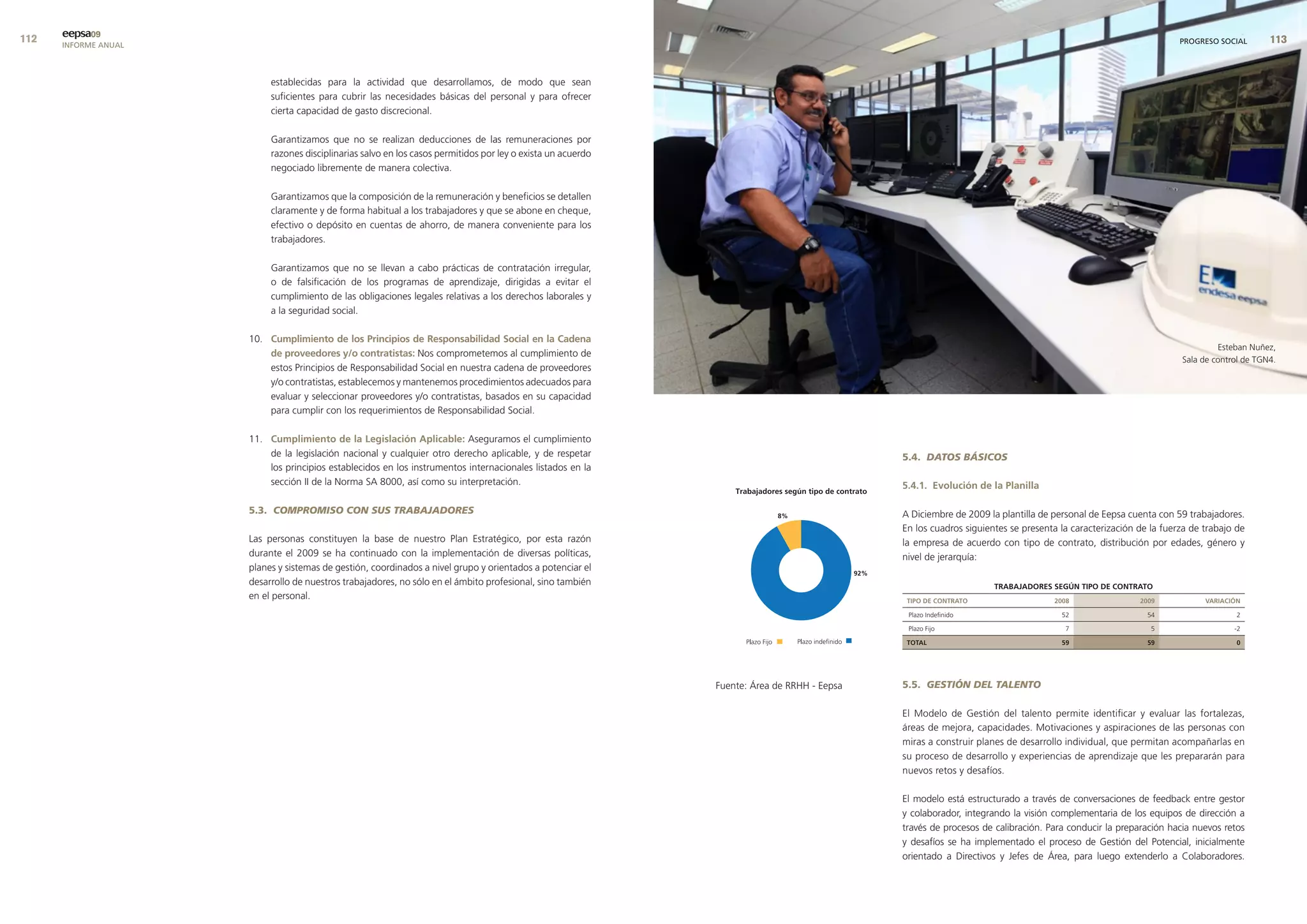 eepsa09
      INFORME ANUAL                                                                                                                                                                                             PROGRESO SOCIAL       


                           establecidas para la actividad que desarrollamos, de modo que sean
                           suficientes para cubrir las necesidades básicas del personal y para ofrecer
                           cierta capacidad de gasto discrecional.

                           Garantizamos que no se realizan deducciones de las remuneraciones por
                           razones disciplinarias salvo en los casos permitidos por ley o exista un acuerdo
                           negociado libremente de manera colectiva.

                           Garantizamos que la composición de la remuneración y beneficios se detallen
                           claramente y de forma habitual a los trabajadores y que se abone en cheque,
                           efectivo o depósito en cuentas de ahorro, de manera conveniente para los
                           trabajadores.

                           Garantizamos que no se llevan a cabo prácticas de contratación irregular,
                           o de falsificación de los programas de aprendizaje, dirigidas a evitar el
                           cumplimiento de las obligaciones legales relativas a los derechos laborales y
                           a la seguridad social.

                      10. cumplimiento de los Principios de responsabilidad social en la cadena
                                                                                                                                                                                                                         Esteban Nuñez,
                          de proveedores y/o contratistas: Nos comprometemos al cumplimiento de
                                                                                                                                                                                                                Sala de control de TGN4.
                          estos Principios de Responsabilidad Social en nuestra cadena de proveedores
                          y/o contratistas, establecemos y mantenemos procedimientos adecuados para
                          evaluar y seleccionar proveedores y/o contratistas, basados en su capacidad
                          para cumplir con los requerimientos de Responsabilidad Social.

                      11. cumplimiento de la legislación aplicable: Aseguramos el cumplimiento
                          de la legislación nacional y cualquier otro derecho aplicable, y de respetar                                       5.4. DATOS BÁSICOS
                          los principios establecidos en los instrumentos internacionales listados en la
                          sección II de la Norma SA 8000, así como su interpretación.                                                        5.4.1. evolución de la Planilla

                      5.3. COMPROMISO CON SUS TRABAJADORES                                                                                   A Diciembre de 2009 la plantilla de personal de Eepsa cuenta con 59 trabajadores.
                                                                                                                                             En los cuadros siguientes se presenta la caracterización de la fuerza de trabajo de
                      Las personas constituyen la base de nuestro Plan Estratégico, por esta razón                                           la empresa de acuerdo con tipo de contrato, distribución por edades, género y
                      durante el 2009 se ha continuado con la implementación de diversas políticas,                                          nivel de jerarquía:
                      planes y sistemas de gestión, coordinados a nivel grupo y orientados a potenciar el
                      desarrollo de nuestros trabajadores, no sólo en el ámbito profesional, sino también                                                          trabaJadores seGÚn tIPo de contrato
                      en el personal.                                                                                                         tIPo de contrato                   2008                 2009            varIacIón

                                                                                                                                              Plazo Indefinido                     52                   54                    2

                                                                                                                                              Plazo Fijo                            7                    5                   -2

                                                                                                                                              total                                59                   59                    0




                                                                                                              Fuente: Área de RRHH - Eepsa   5.5. GESTIÓN DEL TALENTO

                                                                                                                                             El Modelo de Gestión del talento permite identificar y evaluar las fortalezas,
                                                                                                                                             áreas de mejora, capacidades. Motivaciones y aspiraciones de las personas con
                                                                                                                                             miras a construir planes de desarrollo individual, que permitan acompañarlas en
                                                                                                                                             su proceso de desarrollo y experiencias de aprendizaje que les prepararán para
                                                                                                                                             nuevos retos y desafíos.

                                                                                                                                             El modelo está estructurado a través de conversaciones de feedback entre gestor
                                                                                                                                             y colaborador, integrando la visión complementaria de los equipos de dirección a
                                                                                                                                             través de procesos de calibración. Para conducir la preparación hacia nuevos retos
                                                                                                                                             y desafíos se ha implementado el proceso de Gestión del Potencial, inicialmente
                                                                                                                                             orientado a Directivos y Jefes de Área, para luego extenderlo a Colaboradores.
 