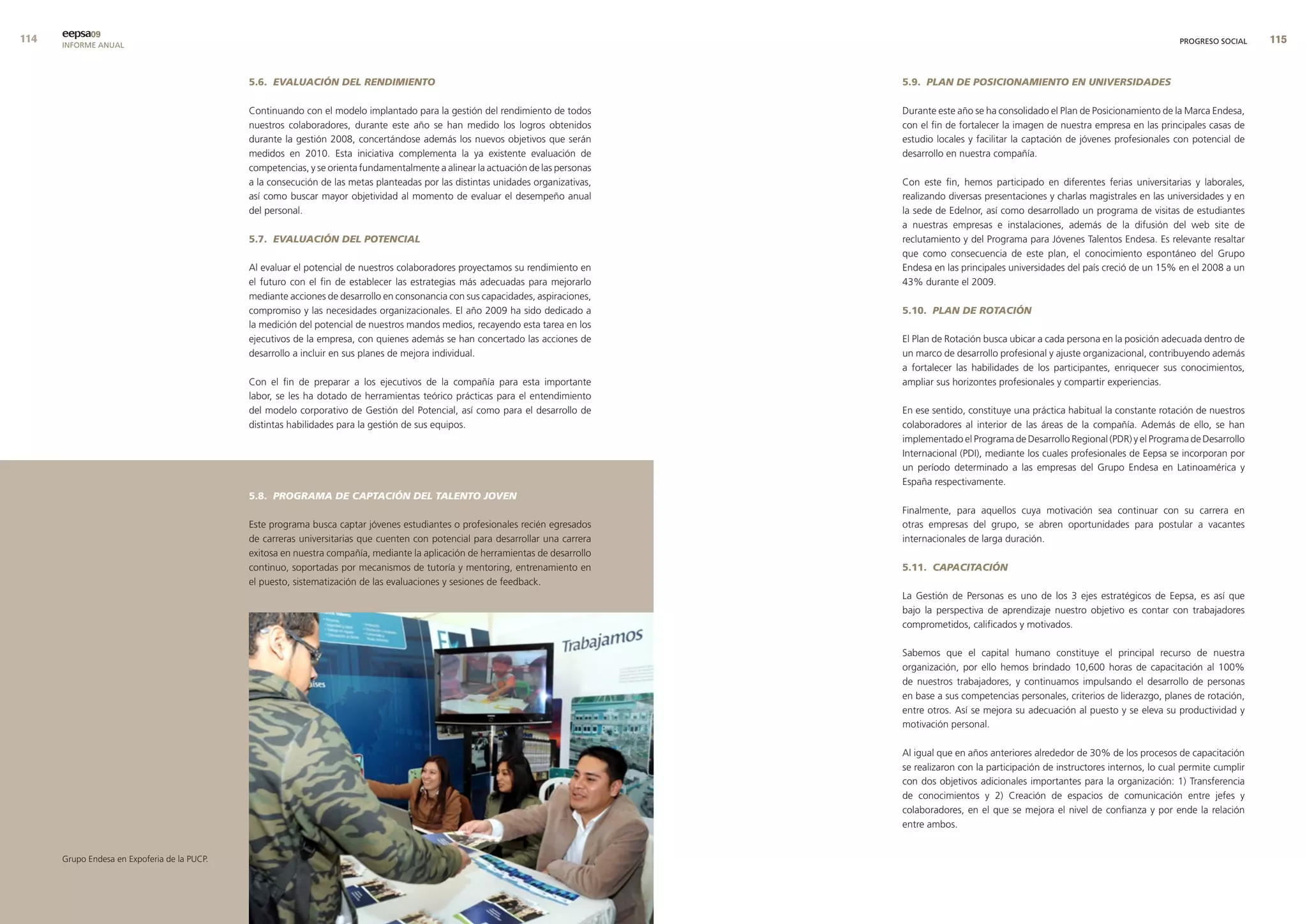 eepsa09
      INFORME ANUAL                                                                                                                                                                                    PROGRESO SOCIAL    


                                              5.6. EVALUACIÓN DEL RENDIMIENTO                                                      5.9. PLAN DE POSICIONAMIENTO EN UNIVERSIDADES

                                              Continuando con el modelo implantado para la gestión del rendimiento de todos        Durante este año se ha consolidado el Plan de Posicionamiento de la Marca Endesa,
                                              nuestros colaboradores, durante este año se han medido los logros obtenidos          con el fin de fortalecer la imagen de nuestra empresa en las principales casas de
                                              durante la gestión 2008, concertándose además los nuevos objetivos que serán         estudio locales y facilitar la captación de jóvenes profesionales con potencial de
                                              medidos en 2010. Esta iniciativa complementa la ya existente evaluación de           desarrollo en nuestra compañía.
                                              competencias, y se orienta fundamentalmente a alinear la actuación de las personas
                                              a la consecución de las metas planteadas por las distintas unidades organizativas,   Con este fin, hemos participado en diferentes ferias universitarias y laborales,
                                              así como buscar mayor objetividad al momento de evaluar el desempeño anual           realizando diversas presentaciones y charlas magistrales en las universidades y en
                                              del personal.                                                                        la sede de Edelnor, así como desarrollado un programa de visitas de estudiantes
                                                                                                                                   a nuestras empresas e instalaciones, además de la difusión del web site de
                                              5.7. EVALUACIÓN DEL POTENCIAL                                                        reclutamiento y del Programa para Jóvenes Talentos Endesa. Es relevante resaltar
                                                                                                                                   que como consecuencia de este plan, el conocimiento espontáneo del Grupo
                                              Al evaluar el potencial de nuestros colaboradores proyectamos su rendimiento en      Endesa en las principales universidades del país creció de un 15% en el 2008 a un
                                              el futuro con el fin de establecer las estrategias más adecuadas para mejorarlo      43% durante el 2009.
                                              mediante acciones de desarrollo en consonancia con sus capacidades, aspiraciones,
                                              compromiso y las necesidades organizacionales. El año 2009 ha sido dedicado a        5.10. PLAN DE ROTACIÓN
                                              la medición del potencial de nuestros mandos medios, recayendo esta tarea en los
                                              ejecutivos de la empresa, con quienes además se han concertado las acciones de       El Plan de Rotación busca ubicar a cada persona en la posición adecuada dentro de
                                              desarrollo a incluir en sus planes de mejora individual.                             un marco de desarrollo profesional y ajuste organizacional, contribuyendo además
                                                                                                                                   a fortalecer las habilidades de los participantes, enriquecer sus conocimientos,
                                              Con el fin de preparar a los ejecutivos de la compañía para esta importante          ampliar sus horizontes profesionales y compartir experiencias.
                                              labor, se les ha dotado de herramientas teórico prácticas para el entendimiento
                                              del modelo corporativo de Gestión del Potencial, así como para el desarrollo de      En ese sentido, constituye una práctica habitual la constante rotación de nuestros
                                              distintas habilidades para la gestión de sus equipos.                                colaboradores al interior de las áreas de la compañía. Además de ello, se han
                                                                                                                                   implementado el Programa de Desarrollo Regional (PDR) y el Programa de Desarrollo
                                                                                                                                   Internacional (PDI), mediante los cuales profesionales de Eepsa se incorporan por
                                                                                                                                   un período determinado a las empresas del Grupo Endesa en Latinoamérica y
                                                                                                                                   España respectivamente.
                                              5.8. PROGRAMA DE CAPTACIÓN DEL TALENTO JOVEN
                                                                                                                                   Finalmente, para aquellos cuya motivación sea continuar con su carrera en
                                              Este programa busca captar jóvenes estudiantes o profesionales recién egresados      otras empresas del grupo, se abren oportunidades para postular a vacantes
                                              de carreras universitarias que cuenten con potencial para desarrollar una carrera    internacionales de larga duración.
                                              exitosa en nuestra compañía, mediante la aplicación de herramientas de desarrollo
                                              continuo, soportadas por mecanismos de tutoría y mentoring, entrenamiento en         5.11. CAPACITACIÓN
                                              el puesto, sistematización de las evaluaciones y sesiones de feedback.
                                                                                                                                   La Gestión de Personas es uno de los 3 ejes estratégicos de Eepsa, es así que
                                                                                                                                   bajo la perspectiva de aprendizaje nuestro objetivo es contar con trabajadores
                                                                                                                                   comprometidos, calificados y motivados.

                                                                                                                                   Sabemos que el capital humano constituye el principal recurso de nuestra
                                                                                                                                   organización, por ello hemos brindado 10,600 horas de capacitación al 100%
                                                                                                                                   de nuestros trabajadores, y continuamos impulsando el desarrollo de personas
                                                                                                                                   en base a sus competencias personales, criterios de liderazgo, planes de rotación,
                                                                                                                                   entre otros. Así se mejora su adecuación al puesto y se eleva su productividad y
                                                                                                                                   motivación personal.

                                                                                                                                   Al igual que en años anteriores alrededor de 30% de los procesos de capacitación
                                                                                                                                   se realizaron con la participación de instructores internos, lo cual permite cumplir
                                                                                                                                   con dos objetivos adicionales importantes para la organización: 1) Transferencia
                                                                                                                                   de conocimientos y 2) Creación de espacios de comunicación entre jefes y
                                                                                                                                   colaboradores, en el que se mejora el nivel de confianza y por ende la relación
                                                                                                                                   entre ambos.


      Grupo Endesa en Expoferia de la PUCP.
 